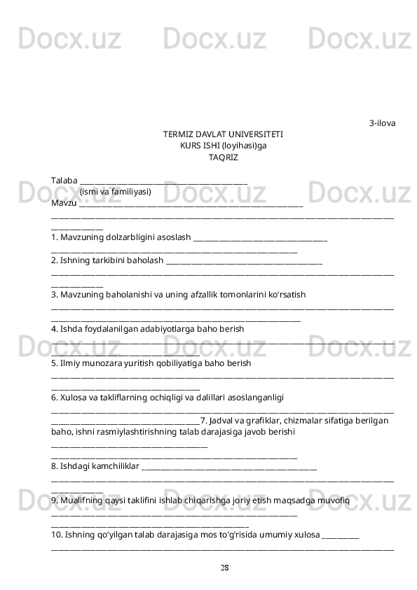 28 3-ilova
TERMIZ DAVLAT UNIVERSITETI
KURS ISHI (loyi h asi)ga 
TA Q RIZ
Talaba _____________________________________________
             (ismi va familiyasi)
Mavzu ____________________________________________________________
____________________________________________________________________________________________
______________
1. Mavzuning dolzarbligini asoslash ____________________________________
__________________________________________________________________
2. Ishning tarkibini ba h olash __________________________________________
____________________________________________________________________________________________
______________
3. Mavzuning ba h olanishi va uning afzallik tomonlarini k o‘ rsatish
____________________________________________________________________________________________
___________________________________________________________________
4. Ishda foydalanilgan adabiyotlarga ba h o berish
____________________________________________________________________________________________
________________________________________
5. Ilmiy munozara yuritish  q obiliyatiga ba h o berish
____________________________________________________________________________________________
________________________________________
6. Xulosa va takliflarning ochi q ligi va dalillari asoslanganligi
____________________________________________________________________________________________
________________________________________7. Jadval va grafiklar, chizmalar sifatiga berilgan 
ba h o, ishni rasmiylashtirishning talab darajasiga javob berishi 
__________________________________________
__________________________________________________________________
8. Ishdagi kamchiliklar _______________________________________________
____________________________________________________________________________________________
______________
9. Mualifning  q aysi taklifini ishlab chi q arishga joriy etish ma q sadga muvofi q 
__________________________________________________________________
_____________________________________________________
10. Ishning  qo‘ yilgan talab darajasiga mos t o‘g‘ risida umumiy xulosa __________
____________________________________________________________________________________________ 