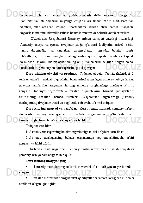 4katta   umid   bilan   kirib   kelayotgan   yoshlarni   zararli   odatlardan   asrash,   ularga   o‘z
qobiliyat   va   iste’dodlarini   ro‘yobga   chiqarishlari   uchun   zarur   shart-sharoitlar
yaratish,   ular   orasidan   iqtidorli   sportchilarni   saralab   olish   hamda   maqsadli
tayyorlash   tizimini   takomillashtirish   borasida   muhim   va   dolzarb   vazifalar   turibdi.
O‘zbekiston   Respublikasi   Jismoniy   tarbiya   va   sport   vazirligi   huzuridagi
Jismoniy   tarbiya   va   sportni   rivojlantirish   jamg‘armasi   faoliyatini   tashkil   etish,
uning   daromadlari   va   xarajatlari   parametrlarini,   jumladan   bolalar   sporti
ob’ektlarini,   xususan   homiylar   mablag‘laridan   qurish,   qayta   qurish   va   kapital
ta’mirlash   ishlarini   moliyalashtirishning   aniq   manbalarini   belgilab   bergan   holda
tasdiqlash   to‘g‘risidagihukumat   qarorini   qabul   qilingan. 2
Kurs   ishining   obyekti   va   predmeti.   Tadqiqot   obyekti   Termiz   shahridagi   6-
sonli umumta’lim maktab o’quvchilari bilan tashkil qilinadigan jismoniy tarbiya darslari
jarayoni   hamda   shu   jarayonda   ularning   jismoniy   rivojlanishiga   mashqlar   ta’sirini
aniqlash.   Tadqiqot   pryedmyeti   –   maktab   o’quvchilarini   harakat   qobiliyatlarini
oshirishning   shakllari   hamda   uslublari.   O’quvchilar   organizmiga   jismoniy
mashqlarning   rivojlantiruvchi   va   sog’lomlashtiruvchi   ta’sirini   aniqlash.
Kurs ishining maqsad  va vazifalari:   Kurs  ishining maqsadi  jismoniy tarbiya
darslarida   jismoniy   mashqlarning   o’quvchilar   organizmiga   sog’lomlashtiruvchi
hamda   rivojlantiruvchi   ta’sirini   aniqlash   va   tahlil   qiish.
Tadqiqot   vazifalari:
1. Jismoniy   mashqlarning   bolalar   organizmiga   ta’siri   bo’yicha   tasniflash:
2. Jısmoniy mashqlarning bolalar organizmiga sog’lomlashtiruvchi ta’siri
aniqlash   va   tahlil   qilish:
3. Turli   yosh   davrlariga   doir jismoniy   mashqlar   tuzilmasini   ishlab   chiqish   va
jismoniy   tarbiya darslariga   tadbiq   qilish.
Kurs   ishining   ilmiy   yangiligi:
 Jismoniy mashqlarning so’lomlashtiruvchi   ta’siri   turli usullar   yordamida  
aniqlandi.
 maktab o’quvchilarining harakat qobiliyatlarini samaradorligini oshiruvchi
omillarni   o’rganilganligida; 