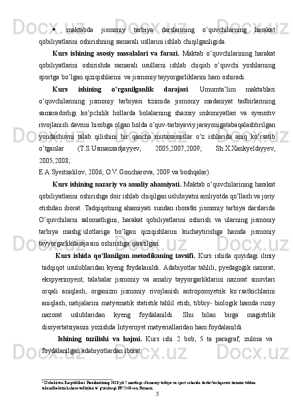 5 maktabda   jismoniy   tarbiya   darslarining   o’quvchilarning   harakat
qobiliyatlarini   oshirishning   samarali   usllarini   ishlab   chiqilganligida.
Kurs   ishining   asosiy   masalalari   va   farazi.   Maktab   o’quvchilarining   harakat
qobiliyatlarini   oshirishda   samarali   usullarni   ishlab   chiqish   o’quvchi   yoshlarning
sportga   bo’lgan   qiziqishlarini   va   jismoniy   tayyorgarliklarini   ham   oshiradi.
Kurs   ishining   o’rganilganlik   darajasi .   Umumta’lim   maktablari
o’quvchilarining   jismoniy   tarbiyasi   tizimida   jismoniy   madaniyat   tadbirlarining
samaradorligi   ko’pchilik   hollarda   bolalarning   shaxsiy   imkoniyatlari   va   syensitiv
rivojlanish davrini hisobga olgan holda o’quv-tarbiyaviy jarayonigatabaqalashtirilgan
yondashuvni   talab   qilishini   bir   qancha   mutaxassislar   o’z   ishlarida   aniq   ko’rsatib
o’tganlar   (T.S.Usmanxadjayyev,   2005,2007,2009;   Sh.X.Xankyeldiyyev,
2005,2008;
E.A.Syeitxalilov,   2006; O.V.Goncharova,   2009   va   boshqalar).
Kurs ishining nazariy va amaliy ahamiyati.  Maktab o’quvchilarining harakat
qobiliyatlarini oshirishga doir ishlab chiqilgan uslubiyatni amliyotda qo’llash va joriy
etishdan  iborat.  Tadqiqotning  ahamiyati   sundan  iboratki   jismoniy  tarbiya  darslarida
O’quvchilarni   salomatligini,   harakat   qobiliyatlarini   oshirish   va   ularning   jismoniy
tarbiya   mashg`ulotlariga   bo’lgan   qiziqishlarini   kuchaytirishga   hamda   jismoniy
tayyorgarlikdarajasini   oshirishga   qaratilgan.
Kurs   ishida   qo‘llanilgan   metodikaning   tavsifi.   Kurs   ishida   quyidagi   ilmiy
tadqiqot usulublaridan kyeng foydalanildi. Adabiyotlar  tahlili, pyedagogik nazorat,
ekspyerimyent,   talabalar   jismoniy   va   amaliy   tayyorgarliklarini   nazorat   sinovlari
orqali   aniqlash,   organizm   jismoniy   rivojlanish   antropomyetrik   ko`rsatkichlarini
aniqlash,   natijalarini  matyematik statistik  tahlil  etish,  tibbiy-  biologik hamda ruxiy
nazorat   uslublaridan   kyeng   foydalanildi.   Shu   bilan   birga   magistrlik
dissyertatsiyasini yozishda   Intyernyet   matyeriallaridan   ham   foydalanildi.
Ishining   tuzilishi   va   hajmi.   Kurs   ishi   2   bob,   5   ta   paragraf,   xulosa   va
foydalanilgan   adabiyotlardan   iborat.
2 
O’zbekiston   Respublikasi   Prezidentining   2018   yil   5   martdagi   «Jismoniy   tarbiya   va   sport   sohasida   davlat   boshqaruvi   tizimini   tubdan  
takomillashtirish   chora-tadbirlari   to’g’risida»gi   PF-5368-son   Farmoni. 