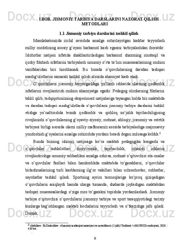 6I   BOB.   JISMONIY   TARBIYA   DARSLARINI   NAZORAT QILISH
METODLARI
1.1   Jismoniy   tarbiya   darslarini   tashkil   qilish
Mamlakatimizda   izchil   ravishda   amalga   oshirilayotgan   kadrlar   tayyorlash
milliy   modelining   asosiy   g‘oyasi   barkamol   kasb   egasini   tarbiyalashdan   iboratdir.
Islohotlar   natijasi   sifatida   shakllantiriladigan   barkamol   shaxsning   mustaqil   va
ijodiy   fikrlash   sifatlarini   tarbiyalash   umumiy   o‘rta   ta’lim   muassasalarining   muhim
vazifalaridan   biri   hisoblanadi.   Bu   borada   o‘quvchilarning   darsdan   tashqari
mashg‘ulotlarini   samarali   tashkil   qilish   aloxida   ahamiyat   kasb   etadi.
O‘quvchilarni   jismoniy   tayyorgarlikga   yo‘llash   ishlarida   ularning   ijodkorlik
sifatlarini   rivojlantirish   muhim   ahamiyatga   egadir.   Pedagog   olimlarning   fikrlarini
tahlil qilib, tadqiqotimizning eksperiment natijalariga tayangan holda biz maktabdava   darsdan   tashqari   mashg‘ulotlarda   o‘quvchilarni   jismoniy   tarbiya   darslarini   tashkil
etishga   yo‘naltirishda   texnik   ijodkorlik   va   qishloq   xo‘jalik   tajribachiligining
rivojlanishi o‘quvchilarning g‘oyaviy-siyosiy, mehnat, ahloqiy, jismoniy va estetik
tarbiyasi birligi asosida ularni milliy mafkuramiz asosida tarbiyalashga majmuaviy
yondoshish   g‘oyalarini   amalga   oshirishda   yordam   beradi   degan   xulosaga   keldik. 3
Bunda   bizning   ishimiz   natijasiga   ko‘ra   maktab   pedagogika   kengashi   va
o‘quvchilar   tashkilotlari   ilmiy-texnik,   tajribachilik,   izlanish   ishlarini
rivojlantirishga   umumiy rahbarlikni amalga oshirsa, mehnat o‘qituvchisi ota-onalar
va   o‘quvchilar   faollari   bilan   hamkorlikda   maktabda   to‘garaklarni,   o‘quvchilar
birlashmalarining   turli   kasblarning   ilg‘or   vakillari   bilan   uchrashuvlar,   suhbatlar,
sayohatlar   tashkil   qiladi.   Sportning   ayrim   tarmoqlariga   ko‘proq   qiziqadigan
o‘quvchilarni   aniqlaydi   hamda   ularga   tumanda,   shaharda   joylashgan   maktabdan
tashqari muassasalardagi   o‘ziga   mos   to‘garakni   topishda   yordamlashadi.   Jismoniy
tarbiya   o‘qituvchisi   o‘quvchilarni   jismoniy   tarbiya   va   sport   taraqqiyotidagi   tarixiy
kunlarga   bag‘ishlangan   maktab   kechalarini   tayyorlash   va   o‘tkazishga   jalb   qiladi.
Demak,
3
 Abdullaev. Sh.Xankeldiev. «Jismoniy madaniyat nazariyasi va metodikasi» (2-jild)/ Toshkent / «NAVRUZ» nashriyoti, 2018. -
418 bet.
. 