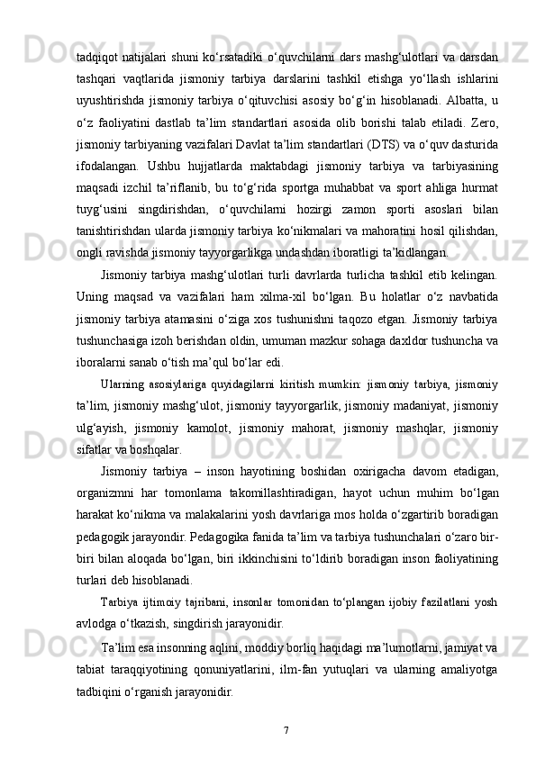 7tadqiqot natijalari  shuni  ko‘rsatadiki  o‘quvchilarni dars mashg‘ulotlari va darsdan
tashqari   vaqtlarida   jismoniy   tarbiya   darslarini   tashkil   etishga   yo‘llash   ishlarini
uyushtirishda   jismoniy   tarbiya   o‘qituvchisi   asosiy   bo‘g‘in   hisoblanadi.   Albatta,   u
o‘z   faoliyatini   dastlab   ta’lim   standartlari   asosida   olib   borishi   talab   etiladi.   Zero,
jismoniy tarbiyaning vazifalari Davlat ta’lim standartlari (DTS) va o‘quv dasturida
ifodalangan.   Ushbu   hujjatlarda   maktabdagi   jismoniy   tarbiya   va   tarbiyasining
maqsadi   izchil   ta’riflanib,   bu   to‘g‘rida   sportga   muhabbat   va   sport   ahliga   hurmat
tuyg‘usini   singdirishdan,   o‘quvchilarni   hozirgi   zamon   sporti   asoslari   bilan
tanishtirishdan ularda jismoniy tarbiya ko‘nikmalari va mahoratini hosil qilishdan,
ongli   ravishda   jismoniy   tayyorgarlikga   undashdan   iboratligi   ta’kidlangan.
Jismoniy   tarbiya   mashg‘ulotlari   turli   davrlarda   turlicha   tashkil   etib   kelingan.
Uning   maqsad   va   vazifalari   ham   xilma-xil   bo‘lgan.   Bu   holatlar   o‘z   navbatida
jismoniy   tarbiya   atamasini   o‘ziga   xos   tushunishni   taqozo   etgan.   Jismoniy   tarbiya
tushunchasiga izoh berishdan oldin, umuman mazkur sohaga daxldor tushuncha va
iboralarni   sanab   o‘tish   ma’qul   bo‘lar   edi.Ularning   asosiylariga   quyidagilarni   kiritish   mumkin:   jismoniy   tarbiya,   jismoniy
ta’lim,  jismoniy  mashg‘ulot,  jismoniy   tayyorgarlik,  jismoniy  madaniyat,  jismoniy
ulg‘ayish,   jismoniy   kamolot,   jismoniy   mahorat,   jismoniy   mashqlar,   jismoniy
sifatlar   va   boshqalar.
Jismoniy   tarbiya   –   inson   hayotining   boshidan   oxirigacha   davom   etadigan,
organizmni   har   tomonlama   takomillashtiradigan,   hayot   uchun   muhim   bo‘lgan
harakat ko‘nikma va malakalarini yosh davrlariga mos holda o‘zgartirib boradigan
pedagogik jarayondir. Pedagogika fanida ta’lim va tarbiya tushunchalari o‘zaro bir-
biri bilan aloqada bo‘lgan, biri ikkinchisini to‘ldirib boradigan inson faoliyatining
turlari   deb   hisoblanadi.
Tarbiya   ijtimoiy   tajribani,   insonlar   tomonidan   to‘plangan   ijobiy   fazilatlani   yosh
avlodga   o‘tkazish,   singdirish   jarayonidir.
Ta’lim esa insonning  aqlini, moddiy borliq haqidagi ma’lumotlarni, jamiyat va
tabiat   taraqqiyotining   qonuniyatlarini,   ilm-fan   yutuqlari   va   ularning   amaliyotga
tadbiqini   o‘rganish   jarayonidir. 