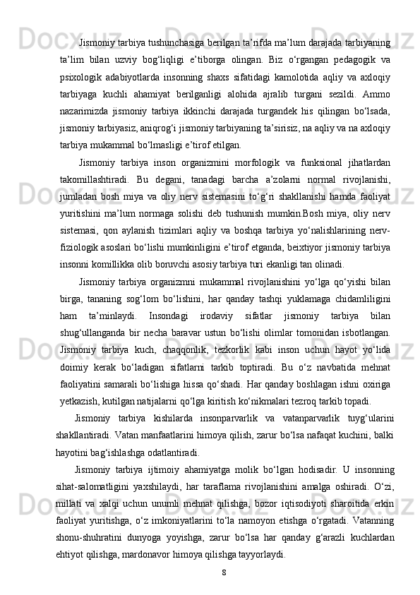 8Jismoniy tarbiya tushunchasiga berilgan ta’rifda ma’lum darajada tarbiyaning
ta’lim   bilan   uzviy   bog‘liqligi   e’tiborga   olingan.   Biz   o‘rgangan   pedagogik   va
psixologik   adabiyotlarda   insonning   shaxs   sifatidagi   kamolotida   aqliy   va   axloqiy
tarbiyaga   kuchli   ahamiyat   berilganligi   alohida   ajralib   turgani   sezildi.   Ammo
nazarimizda   jismoniy   tarbiya   ikkinchi   darajada   turgandek   his   qilingan   bo‘lsada,
jismoniy tarbiyasiz, aniqrog‘i jismoniy tarbiyaning ta’sirisiz, na aqliy va na axloqiy
tarbiya   mukammal   bo‘lmasligi   e’tirof   etilgan.
Jismoniy   tarbiya   inson   organizmini   morfologik   va   funksional   jihatlardan
takomillashtiradi.   Bu   degani,   tanadagi   barcha   a’zolarni   normal   rivojlanishi,
jumladan   bosh   miya   va   oliy   nerv   sistemasini   to‘g‘ri   shakllanishi   hamda   faoliyat
yuritishini   ma’lum   normaga   solishi   deb   tushunish   mumkin.Bosh   miya,   oliy   nerv
sistemasi,   qon   aylanish   tizimlari   aqliy   va   boshqa   tarbiya   yo‘nalishlarining   nerv-
fiziologik asoslari bo‘lishi mumkinligini e’tirof etganda, beixtiyor jismoniy tarbiya
insonni   komillikka   olib   boruvchi   asosiy   tarbiya   turi   ekanligi   tan   olinadi.
Jismoniy   tarbiya   organizmni   mukammal   rivojlanishini   yo‘lga   qo‘yishi   bilan
birga,   tananing   sog‘lom   bo‘lishini,   har   qanday   tashqi   yuklamaga   chidamliligini
ham   ta’minlaydi.   Insondagi   irodaviy   sifatlar   jismoniy   tarbiya   bilan
shug‘ullanganda   bir   necha   baravar   ustun   bo‘lishi   olimlar   tomonidan   isbotlangan.
Jismoniy   tarbiya   kuch,   chaqqonlik,   tezkorlik   kabi   inson   uchun   hayot   yo‘lida
doimiy   kerak   bo‘ladigan   sifatlarni   tarkib   toptiradi.   Bu   o‘z   navbatida   mehnat
faoliyatini samarali bo‘lishiga   hissa qo‘shadi. Har qanday boshlagan ishni  oxiriga
yetkazish, kutilgan natijalarni   qo‘lga   kiritish   ko‘nikmalari   tezroq   tarkib   topadi.
Jismoniy   tarbiya   kishilarda   insonparvarlik   va   vatanparvarlik   tuyg‘ularini
shakllantiradi. Vatan manfaatlarini himoya qilish, zarur bo‘lsa nafaqat kuchini, balki
hayotini   bag‘ishlashga   odatlantiradi.
Jismoniy   tarbiya   ijtimoiy   ahamiyatga   molik   bo‘lgan   hodisadir.   U   insonning
sihat-salomatligini   yaxshilaydi,   har   taraflama   rivojlanishini   amalga   oshiradi.   O‘zi,
millati   va   xalqi   uchun   unumli   mehnat   qilishga,   bozor   iqtisodiyoti   sharoitida   erkin
faoliyat   yuritishga,   o‘z   imkoniyatlarini   to‘la   namoyon   etishga   o‘rgatadi.   Vatanning
shonu-shuhratini   dunyoga   yoyishga,   zarur   bo‘lsa   har   qanday   g‘arazli   kuchlardan
ehtiyot   qilishga,   mardonavor   himoya qilishga tayyorlaydi. 