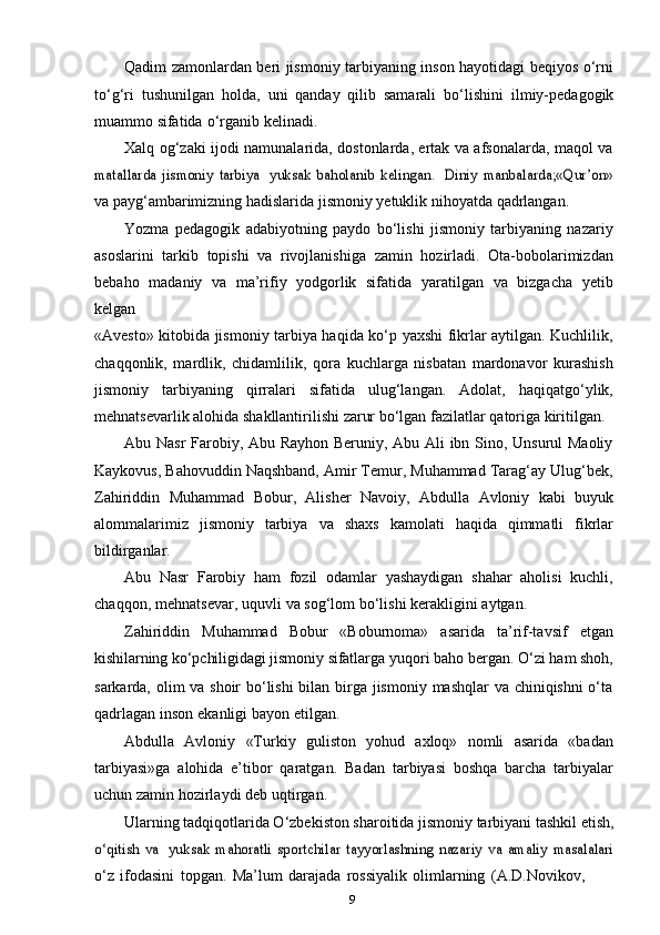 9Qadim zamonlardan beri jismoniy tarbiyaning inson hayotidagi beqiyos o‘rni
to‘g‘ri   tushunilgan   holda,   uni   qanday   qilib   samarali   bo‘lishini   ilmiy-pedagogik
muammo   sifatida   o‘rganib   kelinadi.
Xalq og‘zaki ijodi namunalarida, dostonlarda, ertak va afsonalarda, maqol vamatallarda   jismoniy   tarbiya
 	yuksak   baholanib   kelingan.  	Diniy   manbalarda;«Qur’on»
va   payg‘ambarimizning hadislarida   jismoniy   yetuklik   nihoyatda   qadrlangan.
Yozma   pedagogik   adabiyotning   paydo   bo‘lishi   jismoniy   tarbiyaning   nazariy
asoslarini   tarkib   topishi   va   rivojlanishiga   zamin   hozirladi.   Ota-bobolarimizdan
bebaho   madaniy   va   ma’rifiy   yodgorlik   sifatida   yaratilgan   va   bizgacha   yetib
kelgan
«Avesto» kitobida jismoniy tarbiya haqida ko‘p yaxshi fikrlar aytilgan. Kuchlilik,
chaqqonlik,   mardlik,   chidamlilik,   qora   kuchlarga   nisbatan   mardonavor   kurashish
jismoniy   tarbiyaning   qirralari   sifatida   ulug‘langan.   Adolat,   haqiqatgo‘ylik,
mehnatsevarlik   alohida   shakllantirilishi   zarur   bo‘lgan   fazilatlar   qatoriga   kiritilgan.
Abu Nasr  Farobiy, Abu Rayhon Beruniy, Abu Ali ibn Sino, Unsurul Maoliy
Kaykovus, Bahovuddin Naqshband, Amir Temur, Muhammad Tarag‘ay Ulug‘bek,
Zahiriddin   Muhammad   Bobur,   Alisher   Navoiy,   Abdulla   Avloniy   kabi   buyuk
alommalarimiz   jismoniy   tarbiya   va   shaxs   kamolati   haqida   qimmatli   fikrlar
bildirganlar.
Abu   Nasr   Farobiy   ham   fozil   odamlar   yashaydigan   shahar   aholisi   kuchli,
chaqqon,   mehnatsevar,   uquvli   va   sog‘lom   bo‘lishi   kerakligini   aytgan.
Zahiriddin   Muhammad   Bobur   «Boburnoma»   asarida   ta’rif-tavsif   etgan
kishilarning   ko‘pchiligidagi   jismoniy   sifatlarga   yuqori   baho   bergan.   O‘zi   ham   shoh,
sarkarda, olim va shoir bo‘lishi  bilan birga jismoniy mashqlar va chiniqishni  o‘ta
qadrlagan   inson   ekanligi   bayon   etilgan.
Abdulla   Avloniy   «Turkiy   guliston   yohud   axloq»   nomli   asarida   «badan
tarbiyasi»ga   alohida   e’tibor   qaratgan.   Badan   tarbiyasi   boshqa   barcha   tarbiyalar
uchun   zamin   hozirlaydi   deb   uqtirgan.
Ularning tadqiqotlarida O‘zbekiston sharoitida jismoniy tarbiyani tashkil etish,	
o‘qitish   va
 	yuksak   mahoratli   sportchilar   tayyorlashning   nazariy   va   amaliy   masalalari
o‘z   ifodasini   topgan.   Ma’lum   darajada   rossiyalik   olimlarning   (A.D.Novikov, 