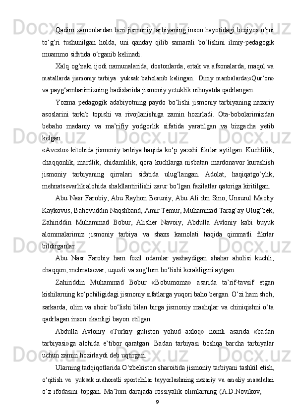 9Qadim zamonlardan beri jismoniy tarbiyaning inson hayotidagi beqiyos o‘rni
to‘g‘ri   tushunilgan   holda,   uni   qanday   qilib   samarali   bo‘lishini   ilmiy-pedagogik
muammo   sifatida   o‘rganib   kelinadi.
Xalq og‘zaki ijodi namunalarida, dostonlarda, ertak va afsonalarda, maqol vamatallarda   jismoniy   tarbiya
 	yuksak   baholanib   kelingan.  	Diniy   manbalarda;«Qur’on»
va   payg‘ambarimizning hadislarida   jismoniy   yetuklik   nihoyatda   qadrlangan.
Yozma   pedagogik   adabiyotning   paydo   bo‘lishi   jismoniy   tarbiyaning   nazariy
asoslarini   tarkib   topishi   va   rivojlanishiga   zamin   hozirladi.   Ota-bobolarimizdan
bebaho   madaniy   va   ma’rifiy   yodgorlik   sifatida   yaratilgan   va   bizgacha   yetib
kelgan
«Avesto» kitobida jismoniy tarbiya haqida ko‘p yaxshi fikrlar aytilgan. Kuchlilik,
chaqqonlik,   mardlik,   chidamlilik,   qora   kuchlarga   nisbatan   mardonavor   kurashish
jismoniy   tarbiyaning   qirralari   sifatida   ulug‘langan.   Adolat,   haqiqatgo‘ylik,
mehnatsevarlik   alohida   shakllantirilishi   zarur   bo‘lgan   fazilatlar   qatoriga   kiritilgan.
Abu Nasr  Farobiy, Abu Rayhon Beruniy, Abu Ali ibn Sino, Unsurul Maoliy
Kaykovus, Bahovuddin Naqshband, Amir Temur, Muhammad Tarag‘ay Ulug‘bek,
Zahiriddin   Muhammad   Bobur,   Alisher   Navoiy,   Abdulla   Avloniy   kabi   buyuk
alommalarimiz   jismoniy   tarbiya   va   shaxs   kamolati   haqida   qimmatli   fikrlar
bildirganlar.
Abu   Nasr   Farobiy   ham   fozil   odamlar   yashaydigan   shahar   aholisi   kuchli,
chaqqon,   mehnatsevar,   uquvli   va   sog‘lom   bo‘lishi   kerakligini   aytgan.
Zahiriddin   Muhammad   Bobur   «Boburnoma»   asarida   ta’rif-tavsif   etgan
kishilarning   ko‘pchiligidagi   jismoniy   sifatlarga   yuqori   baho   bergan.   O‘zi   ham   shoh,
sarkarda, olim va shoir bo‘lishi  bilan birga jismoniy mashqlar va chiniqishni  o‘ta
qadrlagan   inson   ekanligi   bayon   etilgan.
Abdulla   Avloniy   «Turkiy   guliston   yohud   axloq»   nomli   asarida   «badan
tarbiyasi»ga   alohida   e’tibor   qaratgan.   Badan   tarbiyasi   boshqa   barcha   tarbiyalar
uchun   zamin   hozirlaydi   deb   uqtirgan.
Ularning tadqiqotlarida O‘zbekiston sharoitida jismoniy tarbiyani tashkil etish,	
o‘qitish   va
 	yuksak   mahoratli   sportchilar   tayyorlashning   nazariy   va   amaliy   masalalari
o‘z   ifodasini   topgan.   Ma’lum   darajada   rossiyalik   olimlarning   (A.D.Novikov,