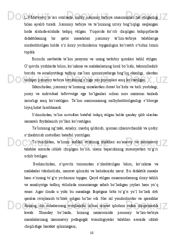 10L.P.Matveev)  ta’siri  sezilsada,  milliy jismoniy tarbiya muammolari hal etilganligi
bilan   ajralib   turadi.   Jismoniy   tarbiya   va   ta’limning   uzviy   bog‘liqligi   saqlangan
hoda   alohida-alohida   tadqiq   etilgan.   Yuqorida   ko‘rib   chiqilgan   tadqiqotlarda
didaktikaning   bir   qator   masalalari   jismoniy   ta’lim-tarbiya   talablariga
moslashtirilgan   holda   o‘z   ilmiy   yechimlarini   topganligini   ko‘rsatib   o‘tishni   lozim
topdik.
Birinchi   navbatda   ta’lim   jarayoni   va   uning   tarkibiy   qismlari   tahlil   etilgan.
O‘quvchi yoshlarda bilim, ko‘nikma va malakalarning hosil bo‘lishi, takomillashib
borishi   va   amaliyotdagi   tadbiqi   ma’lum   qonuniyatlarga   bog‘liq   ekanligi,   ulardan
tashqari   jismoniy   tarbiya   berishning   o‘ziga   xos   prinsiplari   aniq   ko‘rsatilgan.
Ikkinchidan, jismoniy ta’limning nimalardan iborat bo‘lishi va turli yoshdagi,
jinsiy   va   individual   tafovvutga   ega   bo‘lganlari   uchun   mos   mazmun   tanlash
zarurligi   aniq   ko‘rsatilgan.   Ta’lim   mazmunining   milliylashtirilganligi   e’tiborga
loyiq holat   hisoblanadi.Uchinchidan,   ta’lim   metodlari   batafsil   tadqiq   etilgan   holda   qanday   qilib   ulardan
samarali   foydalanish   yo‘llari   ko‘rsatilgan.
Ta’limning og‘zaki, amaliy, mashq qildirish, qisman izlanuvchanlik va ijodiy
o‘zlashtirish   metodlari   batafsil   yoritilgan.
To‘rtinchidan,   ta’limni   tashkil   etishning   shakllari   an’anaviy   va   zamonaviy
talablar   asosida   ishlab   chiqilgan   bo‘lib,   ularni   bajarishning   xususiyatlari   to‘g‘ri
ochib   berilgan.
Beshinchidan,   o‘quvchi   tomonidan   o‘zlashtirilgan   bilim,   ko‘nikma   va
malakalar   tekshirilishi,   nazorat   qilinishi   va   baholanishi   zarur.   Bu   didaktik   masala
ham o‘zining to‘g‘ri yechimini topgan. Qayd etilgan muammolarning ilmiy tahlili
va   amaliyotga   tadbiq   etilishida   munozaraga   sabab   bo‘ladigan   joylari   ham   yo‘q
emas.   Agar   ilmda   u   yoki   bu   masalaga   faqatgina   bitta   to‘g‘ri   yo‘l   bo‘ladi   deb
qaralsa   rivojlanish   to‘htab   qolgan   bo‘lar   edi.   Har   xil   yondoshuvlar   va   qarashlar
fanning,   ilm   sohalarining   rivojlanishi   uchun   xizmat   qilishini   esdan   chiqarmaslik
kerak.   Shunday   bo‘lsada,   bizning   nazarimizda   jismoniy   ta’lim-tarbiya
masalalarining   zamonaviy   pedagogik   texnologiyalar   talablari   asosida   ishlab
chiqilishga   harakat   qilinmagani, 