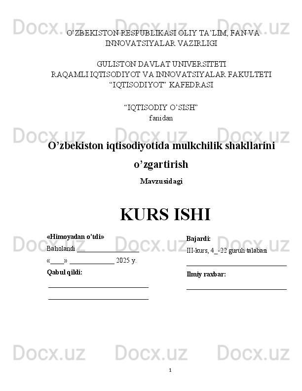    O’ZBEKISTON RESPUBLIKASI OLIY TA’LIM, FAN VA
INNOVATSIYALAR VAZIRLIGI
GULISTON DAVLAT UNIVERSITETI
RAQAMLI IQTISODIYOT VA INNOVATSIYALAR FAKULTETI
“IQTISODIYOT” KAFEDRASI
“IQTISODIY O’SISH” 
fanidan
O’zbekiston iqtisodiyotida mulkchilik shakllarini
o’zgartirish
Mavzusidagi
KURS ISHI
                                                                                                         
                                        
1«Himoyadan o’tdi»
Baholandi __________________
«____» _____________ 2025 y.
Qabul qildi:
_____________________________
_____________________________ Bajardi:
III-kurs, 4_-22 guruh talabasi 
_____________________________
Ilmiy raxbar:
_____________________________ 