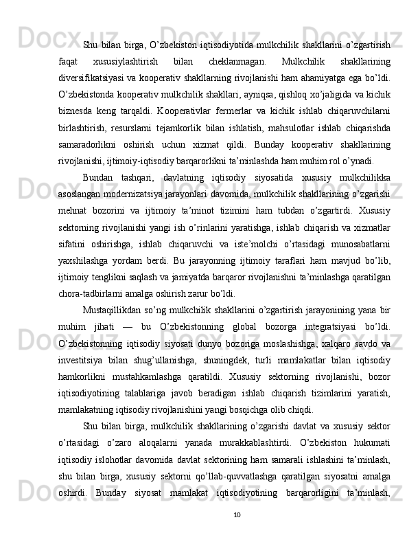 Shu   bilan   birga,   O’zbekiston   iqtisodiyotida   mulkchilik   shakllarini   o’zgartirish
faqat   xususiylashtirish   bilan   cheklanmagan.   Mulkchilik   shakllarining
diversifikatsiyasi  va kooperativ shakllarning rivojlanishi ham ahamiyatga ega bo’ldi.
O’zbekistonda kooperativ mulkchilik shakllari, ayniqsa, qishloq xo’jaligida va kichik
biznesda   keng   tarqaldi.   Kooperativlar   fermerlar   va   kichik   ishlab   chiqaruvchilarni
birlashtirish,   resurslarni   tejamkorlik   bilan   ishlatish,   mahsulotlar   ishlab   chiqarishda
samaradorlikni   oshirish   uchun   xizmat   qildi.   Bunday   kooperativ   shakllarining
rivojlanishi, ijtimoiy-iqtisodiy barqarorlikni ta’minlashda ham muhim rol o’ynadi.
Bundan   tashqari,   davlatning   iqtisodiy   siyosatida   xususiy   mulkchilikka
asoslangan modernizatsiya jarayonlari davomida, mulkchilik shakllarining o’zgarishi
mehnat   bozorini   va   ijtimoiy   ta’minot   tizimini   ham   tubdan   o’zgartirdi.   Xususiy
sektorning  rivojlanishi   yangi   ish   o’rinlarini   yaratishga,   ishlab   chiqarish   va   xizmatlar
sifatini   oshirishga,   ishlab   chiqaruvchi   va   iste’molchi   o’rtasidagi   munosabatlarni
yaxshilashga   yordam   berdi.   Bu   jarayonning   ijtimoiy   taraflari   ham   mavjud   bo’lib,
ijtimoiy tenglikni saqlash va jamiyatda barqaror rivojlanishni ta’minlashga qaratilgan
chora-tadbirlarni amalga oshirish zarur bo’ldi.
Mustaqillikdan   so’ng   mulkchilik   shakllarini   o’zgartirish   jarayonining   yana   bir
muhim   jihati   —   bu   O’zbekistonning   global   bozorga   integratsiyasi   bo’ldi.
O’zbekistonning   iqtisodiy   siyosati   dunyo   bozoriga   moslashishga,   xalqaro   savdo   va
investitsiya   bilan   shug’ullanishga,   shuningdek,   turli   mamlakatlar   bilan   iqtisodiy
hamkorlikni   mustahkamlashga   qaratildi.   Xususiy   sektorning   rivojlanishi,   bozor
iqtisodiyotining   talablariga   javob   beradigan   ishlab   chiqarish   tizimlarini   yaratish,
mamlakatning iqtisodiy rivojlanishini yangi bosqichga olib chiqdi.
Shu   bilan   birga,   mulkchilik   shakllarining   o’zgarishi   davlat   va   xususiy   sektor
o’rtasidagi   o’zaro   aloqalarni   yanada   murakkablashtirdi.   O’zbekiston   hukumati
iqtisodiy   islohotlar   davomida   davlat   sektorining   ham   samarali   ishlashini   ta’minlash,
shu   bilan   birga,   xususiy   sektorni   qo’llab-quvvatlashga   qaratilgan   siyosatni   amalga
oshirdi.   Bunday   siyosat   mamlakat   iqtisodiyotining   barqarorligini   ta’minlash,
10