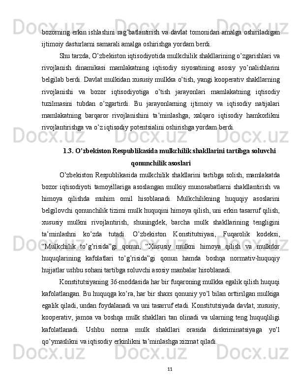 bozorning erkin ishlashini  rag’batlantirish va davlat  tomonidan amalga oshiriladigan
ijtimoiy dasturlarni samarali amalga oshirishga yordam berdi.
Shu tarzda, O’zbekiston iqtisodiyotida mulkchilik shakllarining o’zgarishlari va
rivojlanish   dinamikasi   mamlakatning   iqtisodiy   siyosatining   asosiy   yo’nalishlarini
belgilab berdi. Davlat mulkidan xususiy mulkka o’tish, yangi kooperativ shakllarning
rivojlanishi   va   bozor   iqtisodiyotiga   o’tish   jarayonlari   mamlakatning   iqtisodiy
tuzilmasini   tubdan   o’zgartirdi.   Bu   jarayonlarning   ijtimoiy   va   iqtisodiy   natijalari
mamlakatning   barqaror   rivojlanishini   ta’minlashga,   xalqaro   iqtisodiy   hamkorlikni
rivojlantirishga va o’z iqtisodiy potentsialini oshirishga yordam berdi.
1.3. O’zbekiston Respublikasida mulkchilik shakllarini tartibga soluvchi
qonunchilik asoslari
O’zbekiston Respublikasida mulkchilik shakllarini tartibga solish, mamlakatda
bozor   iqtisodiyoti   tamoyillariga   asoslangan   mulkiy   munosabatlarni   shakllantirish   va
himoya   qilishda   muhim   omil   hisoblanadi.   Mulkchilikning   huquqiy   asoslarini
belgilovchi qonunchilik tizimi mulk huquqini himoya qilish, uni erkin tasarruf qilish,
xususiy   mulkni   rivojlantirish,   shuningdek,   barcha   mulk   shakllarining   tengligini
ta’minlashni   ko’zda   tutadi.   O’zbekiston   Konstitutsiyasi,   Fuqarolik   kodeksi,
“Mulkchilik   to’g’risida”gi   qonun,   “Xususiy   mulkni   himoya   qilish   va   mulkdor
huquqlarining   kafolatlari   to’g’risida”gi   qonun   hamda   boshqa   normativ-huquqiy
hujjatlar ushbu sohani tartibga soluvchi asosiy manbalar hisoblanadi.
Konstitutsiyaning 36-moddasida har bir fuqaroning mulkka egalik qilish huquqi
kafolatlangan. Bu huquqga ko’ra, har bir shaxs qonuniy yo’l bilan orttirilgan mulkiga
egalik qiladi, undan foydalanadi va uni tasarruf etadi. Konstitutsiyada davlat, xususiy,
kooperativ,  jamoa   va  boshqa   mulk   shakllari   tan  olinadi   va  ularning  teng   huquqliligi
kafolatlanadi.   Ushbu   norma   mulk   shakllari   orasida   diskriminatsiyaga   yo’l
qo’ymaslikni va iqtisodiy erkinlikni ta’minlashga xizmat qiladi.
11