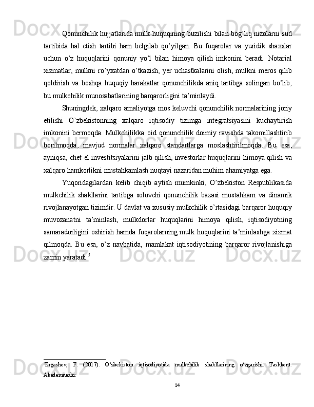 Qonunchilik hujjatlarida mulk huquqining buzilishi bilan bog’liq nizolarni sud
tartibida   hal   etish   tartibi   ham   belgilab   qo’yilgan.   Bu   fuqarolar   va   yuridik   shaxslar
uchun   o’z   huquqlarini   qonuniy   yo’l   bilan   himoya   qilish   imkonini   beradi.   Notarial
xizmatlar,   mulkni   ro’yxatdan   o’tkazish,   yer   uchastkalarini   olish,   mulkni   meros   qilib
qoldirish   va   boshqa   huquqiy   harakatlar   qonunchilikda   aniq   tartibga   solingan   bo’lib,
bu mulkchilik munosabatlarining barqarorligini ta’minlaydi.
Shuningdek, xalqaro amaliyotga mos keluvchi qonunchilik normalarining joriy
etilishi   O’zbekistonning   xalqaro   iqtisodiy   tizimga   integratsiyasini   kuchaytirish
imkonini   bermoqda.   Mulkchilikka   oid   qonunchilik   doimiy   ravishda   takomillashtirib
borilmoqda,   mavjud   normalar   xalqaro   standartlarga   moslashtirilmoqda.   Bu   esa,
ayniqsa, chet el investitsiyalarini jalb qilish, investorlar huquqlarini himoya qilish va
xalqaro hamkorlikni mustahkamlash nuqtayi nazaridan muhim ahamiyatga ega.
Yuqoridagilardan   kelib   chiqib   aytish   mumkinki,   O’zbekiston   Respublikasida
mulkchilik   shakllarini   tartibga   soluvchi   qonunchilik   bazasi   mustahkam   va   dinamik
rivojlanayotgan tizimdir. U davlat va xususiy mulkchilik o’rtasidagi barqaror huquqiy
muvozanatni   ta’minlash,   mulkdorlar   huquqlarini   himoya   qilish,   iqtisodiyotning
samaradorligini  oshirish  hamda  fuqarolarning mulk huquqlarini  ta’minlashga  xizmat
qilmoqda.   Bu   esa,   o’z   navbatida,   mamlakat   iqtisodiyotining   barqaror   rivojlanishiga
zamin yaratadi. 5
5
Ergashev,   F.   (2017).   O‘zbekiston   iqtisodiyotida   mulkchilik   shakllarining   o‘zgarishi.   Tashkent:
Akademnashr.
14