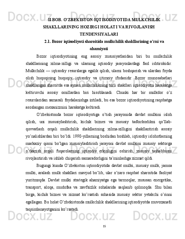 II BOB. O’ZBEKISTON IQTISODIYOTIDA MULKCHILIK
SHAKLLARINING HOZIRGI HOLATI VA RIVOJLANISH
TENDENSIYALARI
2.1. Bozor iqtisodiyoti sharoitida mulkchilik shakllarining o’rni va
ahamiyati
Bozor   iqtisodiyotining   eng   asosiy   xususiyatlaridan   biri   bu   mulkchilik
shakllarining   xilma-xilligi   va   ularning   iqtisodiy   jarayonlardagi   faol   ishtirokidir.
Mulkchilik — iqtisodiy resurslarga egalik qilish, ularni  boshqarish va ulardan foyda
olish   huquqining   huquqiy,   iqtisodiy   va   ijtimoiy   ifodasidir.   Bozor   munosabatlari
shakllangan sharoitda esa aynan mulkchilikning turli shakllari iqtisodiyotni harakatga
keltiruvchi   asosiy   omillardan   biri   hisoblanadi.   Chunki   har   bir   mulkdor   o’z
resurslaridan samarali foydalanishga intiladi, bu esa bozor iqtisodiyotining raqobatga
asoslangan mexanizmini harakatga keltiradi.
O’zbekistonda   bozor   iqtisodiyotiga   o’tish   jarayonida   davlat   mulkini   isloh
qilish,   uni   xususiylashtirish,   kichik   biznes   va   xususiy   tadbirkorlikni   qo’llab-
quvvatlash   orqali   mulkchilik   shakllarining   xilma-xilligini   shakllantirish   asosiy
yo’nalishlardan biri bo’ldi. 1990-yillarning boshidan boshlab, iqtisodiy islohotlarning
markaziy   qismi   bo’lgan   xususiylashtirish   jarayoni   davlat   mulkini   xususiy   sektorga
o’tkazish   orqali   fuqarolarning   iqtisodiy   erkinligini   oshirish,   xususiy   tashabbusni
rivojlantirish va ishlab chiqarish samaradorligini ta’minlashga xizmat qildi.
Bugungi   kunda   O’zbekiston   iqtisodiyotida   davlat   mulki,   xususiy   mulk,   jamoa
mulki,   aralash   mulk   shakllari   mavjud   bo’lib,   ular   o’zaro   raqobat   sharoitida   faoliyat
yuritmoqda.   Davlat   mulki   strategik   ahamiyatga   ega   tarmoqlar,   xususan   energetika,
transport,   aloqa,   mudofaa   va   xavfsizlik   sohalarida   saqlanib   qolmoqda.   Shu   bilan
birga,   kichik   biznes   va   xizmat   ko’rsatish   sohasida   xususiy   sektor   yetakchi   o’rinni
egallagan. Bu holat O’zbekistonda mulkchilik shakllarining iqtisodiyotda muvozanatli
taqsimlanayotganini ko’rsatadi.
15