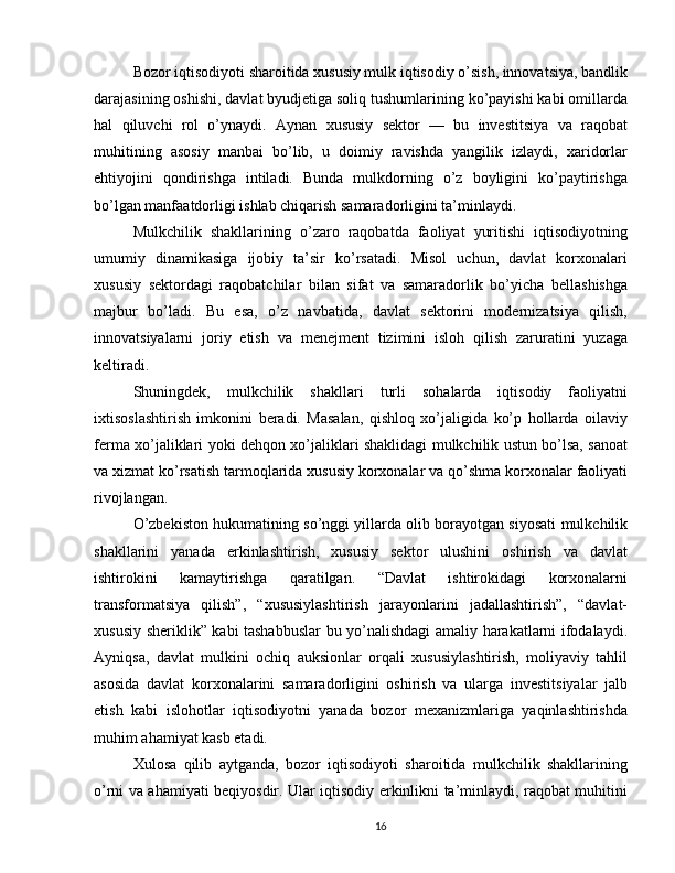 Bozor iqtisodiyoti sharoitida xususiy mulk iqtisodiy o’sish, innovatsiya, bandlik
darajasining oshishi, davlat byudjetiga soliq tushumlarining ko’payishi kabi omillarda
hal   qiluvchi   rol   o’ynaydi.   Aynan   xususiy   sektor   —   bu   investitsiya   va   raqobat
muhitining   asosiy   manbai   bo’lib,   u   doimiy   ravishda   yangilik   izlaydi,   xaridorlar
ehtiyojini   qondirishga   intiladi.   Bunda   mulkdorning   o’z   boyligini   ko’paytirishga
bo’lgan manfaatdorligi ishlab chiqarish samaradorligini ta’minlaydi.
Mulkchilik   shakllarining   o’zaro   raqobatda   faoliyat   yuritishi   iqtisodiyotning
umumiy   dinamikasiga   ijobiy   ta’sir   ko’rsatadi.   Misol   uchun,   davlat   korxonalari
xususiy   sektordagi   raqobatchilar   bilan   sifat   va   samaradorlik   bo’yicha   bellashishga
majbur   bo’ladi.   Bu   esa,   o’z   navbatida,   davlat   sektorini   modernizatsiya   qilish,
innovatsiyalarni   joriy   etish   va   menejment   tizimini   isloh   qilish   zaruratini   yuzaga
keltiradi.
Shuningdek,   mulkchilik   shakllari   turli   sohalarda   iqtisodiy   faoliyatni
ixtisoslashtirish   imkonini   beradi.   Masalan,   qishloq   xo’jaligida   ko’p   hollarda   oilaviy
ferma xo’jaliklari yoki dehqon xo’jaliklari shaklidagi mulkchilik ustun bo’lsa, sanoat
va xizmat ko’rsatish tarmoqlarida xususiy korxonalar va qo’shma korxonalar faoliyati
rivojlangan.
O’zbekiston hukumatining so’nggi yillarda olib borayotgan siyosati mulkchilik
shakllarini   yanada   erkinlashtirish,   xususiy   sektor   ulushini   oshirish   va   davlat
ishtirokini   kamaytirishga   qaratilgan.   “Davlat   ishtirokidagi   korxonalarni
transformatsiya   qilish”,   “xususiylashtirish   jarayonlarini   jadallashtirish”,   “davlat-
xususiy sheriklik” kabi tashabbuslar bu yo’nalishdagi  amaliy harakatlarni ifodalaydi.
Ayniqsa,   davlat   mulkini   ochiq   auksionlar   orqali   xususiylashtirish,   moliyaviy   tahlil
asosida   davlat   korxonalarini   samaradorligini   oshirish   va   ularga   investitsiyalar   jalb
etish   kabi   islohotlar   iqtisodiyotni   yanada   bozor   mexanizmlariga   yaqinlashtirishda
muhim ahamiyat kasb etadi.
Xulosa   qilib   aytganda,   bozor   iqtisodiyoti   sharoitida   mulkchilik   shakllarining
o’rni va ahamiyati beqiyosdir. Ular iqtisodiy erkinlikni ta’minlaydi, raqobat muhitini
16