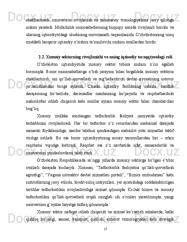 shakllantiradi,   innovatsion   rivojlanish   va   zamonaviy   texnologiyalarni   joriy   qilishga
imkon   yaratadi.   Mulkchilik   munosabatlarining   huquqiy   asosda   rivojlanib   borishi   va
ularning  iqtisodiyotdagi   ulushining   muvozanatli   taqsimlanishi   O’zbekistonning  uzoq
muddatli barqaror iqtisodiy o’sishini ta’minlovchi muhim omillardan biridir.
2.2. Xususiy sektorning rivojlanishi va uning iqtisodiy taraqqiyotdagi roli
O’zbekiston   iqtisodiyotida   xususiy   sektor   tobora   muhim   o’rin   egallab
bormoqda.   Bozor   munosabatlariga   o’tish   jarayoni   bilan   birgalikda   xususiy   sektorni
shakllantirish,   uni   qo’llab-quvvatlash   va   rag’batlantirish   davlat   siyosatining   ustuvor
yo’nalishlaridan   biriga   aylandi.   Chunki   iqtisodiy   faollikning   oshishi,   bandlik
darajasining   ko’tarilishi,   daromadlar   manbaining   ko’payishi   va   raqobatbardosh
mahsulotlar   ishlab   chiqarish   kabi   omillar   aynan   xususiy   sektor   bilan   chambarchas
bog’liq.
Xususiy   mulkka   asoslangan   tadbirkorlik   faoliyati   jamiyatda   iqtisodiy
tashabbusni   rivojlantiradi.   Har   bir   tadbirkor   o’z   resurslaridan   maksimal   darajada
samarali  foydalanishga,   xaridor   talabini   qondiradigan   mahsulot   yoki   xizmatlar   taklif
etishga   intiladi.   Bu   esa   bozor   iqtisodiyotining   asosiy   tamoyillaridan   biri   –   erkin
raqobatni   vujudga   keltiradi.   Raqobat   esa   o’z   navbatida   sifat,   samaradorlik   va
innovatsion yondashuvlarni talab etadi.
O’zbekiston   Respublikasida   so’nggi   yillarda   xususiy   sektorga   bo’lgan   e’tibor
sezilarli   darajada   kuchaydi.   Xususan,   “Tadbirkorlik   faoliyatini   qo’llab-quvvatlash
agentligi”,   “Yagona   interaktiv   davlat   xizmatlari   portali”,   “Biznes   ombudsman”   kabi
institutlarning joriy etilishi, kredit-soliq imtiyozlari, yer ajratishdagi soddalashtirilgan
tartiblar   tadbirkorlikni   rivojlantirishga   xizmat   qilmoqda.   Kichik   biznes   va   xususiy
tadbirkorlikni   qo’llab-quvvatlash   orqali   minglab   ish   o’rinlari   yaratilmoqda,   yangi
innovatsion g’oyalar hayotga tadbiq qilinmoqda.
Xususiy   sektor   nafaqat   ishlab   chiqarish   va   xizmat   ko’rsatish   sohalarida,   balki
qishloq   xo’jaligi,   sanoat,   transport,   qurilish,   axborot   texnologiyalari   kabi   strategik
17