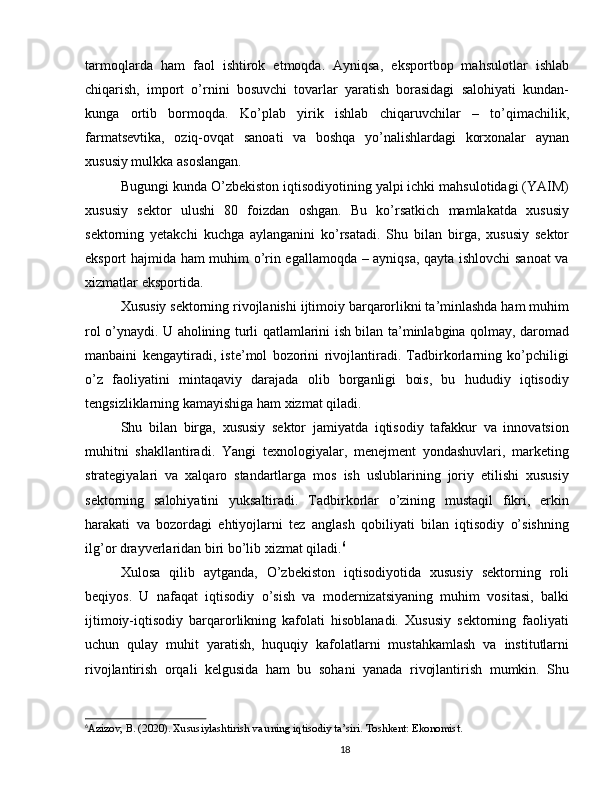 tarmoqlarda   ham   faol   ishtirok   etmoqda.   Ayniqsa,   eksportbop   mahsulotlar   ishlab
chiqarish,   import   o’rnini   bosuvchi   tovarlar   yaratish   borasidagi   salohiyati   kundan-
kunga   ortib   bormoqda.   Ko’plab   yirik   ishlab   chiqaruvchilar   –   to’qimachilik,
farmatsevtika,   oziq-ovqat   sanoati   va   boshqa   yo’nalishlardagi   korxonalar   aynan
xususiy mulkka asoslangan.
Bugungi kunda O’zbekiston iqtisodiyotining yalpi ichki mahsulotidagi (YAIM)
xususiy   sektor   ulushi   80   foizdan   oshgan.   Bu   ko’rsatkich   mamlakatda   xususiy
sektorning   yetakchi   kuchga   aylanganini   ko’rsatadi.   Shu   bilan   birga,   xususiy   sektor
eksport hajmida ham muhim o’rin egallamoqda – ayniqsa, qayta ishlovchi sanoat va
xizmatlar eksportida.
Xususiy sektorning rivojlanishi ijtimoiy barqarorlikni ta’minlashda ham muhim
rol o’ynaydi. U aholining turli qatlamlarini ish bilan ta’minlabgina qolmay, daromad
manbaini   kengaytiradi,   iste’mol   bozorini   rivojlantiradi.   Tadbirkorlarning   ko’pchiligi
o’z   faoliyatini   mintaqaviy   darajada   olib   borganligi   bois,   bu   hududiy   iqtisodiy
tengsizliklarning kamayishiga ham xizmat qiladi.
Shu   bilan   birga,   xususiy   sektor   jamiyatda   iqtisodiy   tafakkur   va   innovatsion
muhitni   shakllantiradi.   Yangi   texnologiyalar,   menejment   yondashuvlari,   marketing
strategiyalari   va   xalqaro   standartlarga   mos   ish   uslublarining   joriy   etilishi   xususiy
sektorning   salohiyatini   yuksaltiradi.   Tadbirkorlar   o’zining   mustaqil   fikri,   erkin
harakati   va   bozordagi   ehtiyojlarni   tez   anglash   qobiliyati   bilan   iqtisodiy   o’sishning
ilg’or drayverlaridan biri bo’lib xizmat qiladi. 6
Xulosa   qilib   aytganda,   O’zbekiston   iqtisodiyotida   xususiy   sektorning   roli
beqiyos.   U   nafaqat   iqtisodiy   o’sish   va   modernizatsiyaning   muhim   vositasi,   balki
ijtimoiy-iqtisodiy   barqarorlikning   kafolati   hisoblanadi.   Xususiy   sektorning   faoliyati
uchun   qulay   muhit   yaratish,   huquqiy   kafolatlarni   mustahkamlash   va   institutlarni
rivojlantirish   orqali   kelgusida   ham   bu   sohani   yanada   rivojlantirish   mumkin.   Shu
6
Azizov, B. (2020). Xususiylashtirish va uning iqtisodiy ta’siri. Toshkent: Ekonomist.
18