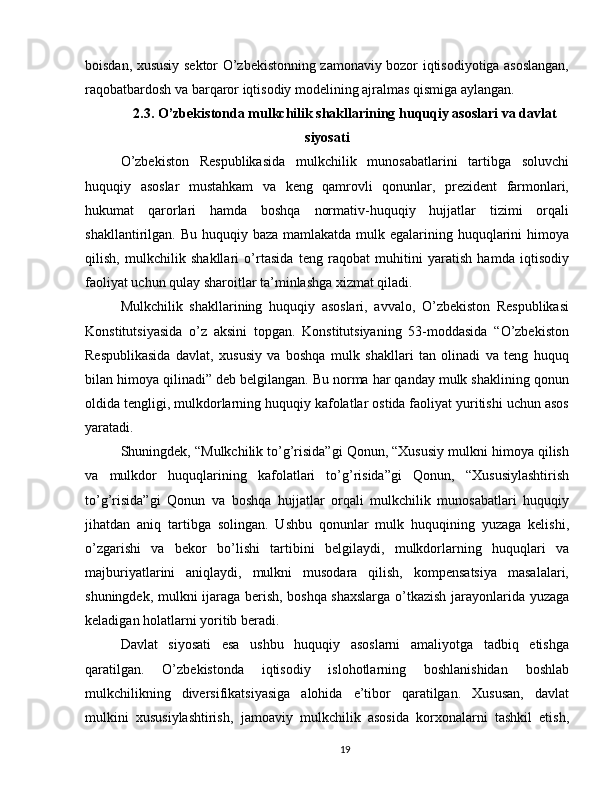 boisdan, xususiy sektor O’zbekistonning zamonaviy bozor iqtisodiyotiga asoslangan,
raqobatbardosh va barqaror iqtisodiy modelining ajralmas qismiga aylangan.
2.3. O’zbekistonda mulkchilik shakllarining huquqiy asoslari va davlat
siyosati
O’zbekiston   Respublikasida   mulkchilik   munosabatlarini   tartibga   soluvchi
huquqiy   asoslar   mustahkam   va   keng   qamrovli   qonunlar,   prezident   farmonlari,
hukumat   qarorlari   hamda   boshqa   normativ-huquqiy   hujjatlar   tizimi   orqali
shakllantirilgan. Bu huquqiy baza  mamlakatda mulk egalarining huquqlarini  himoya
qilish,   mulkchilik   shakllari   o’rtasida   teng   raqobat   muhitini   yaratish   hamda   iqtisodiy
faoliyat uchun qulay sharoitlar ta’minlashga xizmat qiladi.
Mulkchilik   shakllarining   huquqiy   asoslari,   avvalo,   O’zbekiston   Respublikasi
Konstitutsiyasida   o’z   aksini   topgan.   Konstitutsiyaning   53-moddasida   “O’zbekiston
Respublikasida   davlat,   xususiy   va   boshqa   mulk   shakllari   tan   olinadi   va   teng   huquq
bilan himoya qilinadi” deb belgilangan. Bu norma har qanday mulk shaklining qonun
oldida tengligi, mulkdorlarning huquqiy kafolatlar ostida faoliyat yuritishi uchun asos
yaratadi.
Shuningdek, “Mulkchilik to’g’risida”gi Qonun, “Xususiy mulkni himoya qilish
va   mulkdor   huquqlarining   kafolatlari   to’g’risida”gi   Qonun,   “Xususiylashtirish
to’g’risida”gi   Qonun   va   boshqa   hujjatlar   orqali   mulkchilik   munosabatlari   huquqiy
jihatdan   aniq   tartibga   solingan.   Ushbu   qonunlar   mulk   huquqining   yuzaga   kelishi,
o’zgarishi   va   bekor   bo’lishi   tartibini   belgilaydi,   mulkdorlarning   huquqlari   va
majburiyatlarini   aniqlaydi,   mulkni   musodara   qilish,   kompensatsiya   masalalari,
shuningdek, mulkni ijaraga berish, boshqa shaxslarga o’tkazish jarayonlarida yuzaga
keladigan holatlarni yoritib beradi.
Davlat   siyosati   esa   ushbu   huquqiy   asoslarni   amaliyotga   tadbiq   etishga
qaratilgan.   O’zbekistonda   iqtisodiy   islohotlarning   boshlanishidan   boshlab
mulkchilikning   diversifikatsiyasiga   alohida   e’tibor   qaratilgan.   Xususan,   davlat
mulkini   xususiylashtirish,   jamoaviy   mulkchilik   asosida   korxonalarni   tashkil   etish,
19