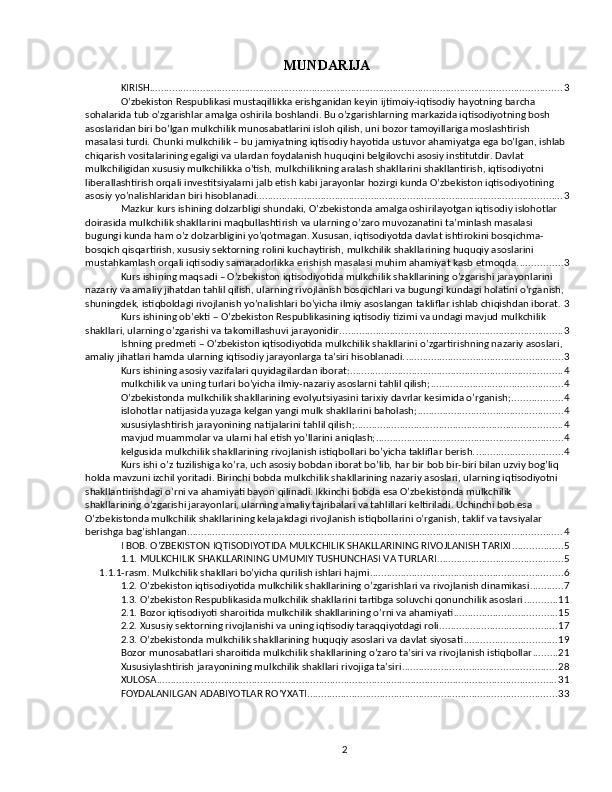 MUNDARIJA
KIRISH ................................................................................................................................................... 3
O’zbekiston Respublikasi mustaqillikka erishganidan keyin ijtimoiy-iqtisodiy hayotning barcha 
sohalarida tub o’zgarishlar amalga oshirila boshlandi. Bu o’zgarishlarning markazida iqtisodiyotning bosh 
asoslaridan biri bo’lgan mulkchilik munosabatlarini isloh qilish, uni bozor tamoyillariga moslashtirish 
masalasi turdi. Chunki mulkchilik – bu jamiyatning iqtisodiy hayotida ustuvor ahamiyatga ega bo’lgan, ishlab 
chiqarish vositalarining egaligi va ulardan foydalanish huquqini belgilovchi asosiy institutdir. Davlat 
mulkchiligidan xususiy mulkchilikka o’tish, mulkchilikning aralash shakllarini shakllantirish, iqtisodiyotni 
liberallashtirish orqali investitsiyalarni jalb etish kabi jarayonlar hozirgi kunda O’zbekiston iqtisodiyotining 
asosiy yo’nalishlaridan biri hisoblanadi. ............................................................................................................ 3
Mazkur kurs ishining dolzarbligi shundaki, O’zbekistonda amalga oshirilayotgan iqtisodiy islohotlar 
doirasida mulkchilik shakllarini maqbullashtirish va ularning o’zaro muvozanatini ta’minlash masalasi 
bugungi kunda ham o’z dolzarbligini yo’qotmagan. Xususan, iqtisodiyotda davlat ishtirokini bosqichma-
bosqich qisqartirish, xususiy sektorning rolini kuchaytirish, mulkchilik shakllarining huquqiy asoslarini 
mustahkamlash orqali iqtisodiy samaradorlikka erishish masalasi muhim ahamiyat kasb etmoqda. ............... 3
Kurs ishining maqsadi – O’zbekiston iqtisodiyotida mulkchilik shakllarining o’zgarishi jarayonlarini 
nazariy va amaliy jihatdan tahlil qilish, ularning rivojlanish bosqichlari va bugungi kundagi holatini o’rganish, 
shuningdek, istiqboldagi rivojlanish yo’nalishlari bo’yicha ilmiy asoslangan takliflar ishlab chiqishdan iborat. 3
Kurs ishining ob’ekti – O’zbekiston Respublikasining iqtisodiy tizimi va undagi mavjud mulkchilik 
shakllari, ularning o’zgarishi va takomillashuvi jarayonidir. ............................................................................... 3
Ishning predmeti – O’zbekiston iqtisodiyotida mulkchilik shakllarini o’zgartirishning nazariy asoslari, 
amaliy jihatlari hamda ularning iqtisodiy jarayonlarga ta’siri hisoblanadi. ........................................................ 3
Kurs ishining asosiy vazifalari quyidagilardan iborat: ............................................................................ 4
mulkchilik va uning turlari bo’yicha ilmiy-nazariy asoslarni tahlil qilish; ............................................... 4
O’zbekistonda mulkchilik shakllarining evolyutsiyasini tarixiy davrlar kesimida o’rganish; .................. 4
islohotlar natijasida yuzaga kelgan yangi mulk shakllarini baholash; .................................................... 4
xususiylashtirish jarayonining natijalarini tahlil qilish; .......................................................................... 4
mavjud muammolar va ularni hal etish yo’llarini aniqlash; ................................................................... 4
kelgusida mulkchilik shakllarining rivojlanish istiqbollari bo’yicha takliflar berish. ............................... 4
Kurs ishi o’z tuzilishiga ko’ra, uch asosiy bobdan iborat bo’lib, har bir bob bir-biri bilan uzviy bog’liq 
holda mavzuni izchil yoritadi. Birinchi bobda mulkchilik shakllarining nazariy asoslari, ularning iqtisodiyotni 
shakllantirishdagi o’rni va ahamiyati bayon qilinadi. Ikkinchi bobda esa O’zbekistonda mulkchilik 
shakllarining o’zgarishi jarayonlari, ularning amaliy tajribalari va tahlillari keltiriladi. Uchinchi bob esa 
O’zbekistonda mulkchilik shakllarining kelajakdagi rivojlanish istiqbollarini o’rganish, taklif va tavsiyalar 
berishga bag’ishlangan. ..................................................................................................................................... 4
I BOB. O’ZBEKISTON IQTISODIYOTIDA MULKCHILIK SHAKLLARINING RIVOJLANISH TARIXI .................. 5
1.1. MULKCHILIK SHAKLLARINING UMUMIY TUSHUNCHASI VA TURLARI ............................................. 5
1.1.1-rasm. Mulkchilik shakllari bo’yicha qurilish ishlari hajmi ..................................................................... 6
1.2. O’zbekiston iqtisodiyotida mulkchilik shakllarining o’zgarishlari va rivojlanish dinamikasi ............ 7
1.3. O’zbekiston Respublikasida mulkchilik shakllarini tartibga soluvchi qonunchilik asoslari ............ 11
2.1. Bozor iqtisodiyoti sharoitida mulkchilik shakllarining o’rni va ahamiyati ..................................... 15
2.2. Xususiy sektorning rivojlanishi va uning iqtisodiy taraqqiyotdagi roli .......................................... 17
2.3. O’zbekistonda mulkchilik shakllarining huquqiy asoslari va davlat siyosati ................................. 19
Bozor munosabatlari sharoitida mulkchilik shakllarining o’zaro ta’siri va rivojlanish istiqbollar ......... 21
Xususiylashtirish jarayonining mulkchilik shakllari rivojiga ta’siri ....................................................... 28
XULOSA ............................................................................................................................................... 31
FOYDALANILGAN ADABIYOTLAR RO’YXATI ......................................................................................... 33
2 