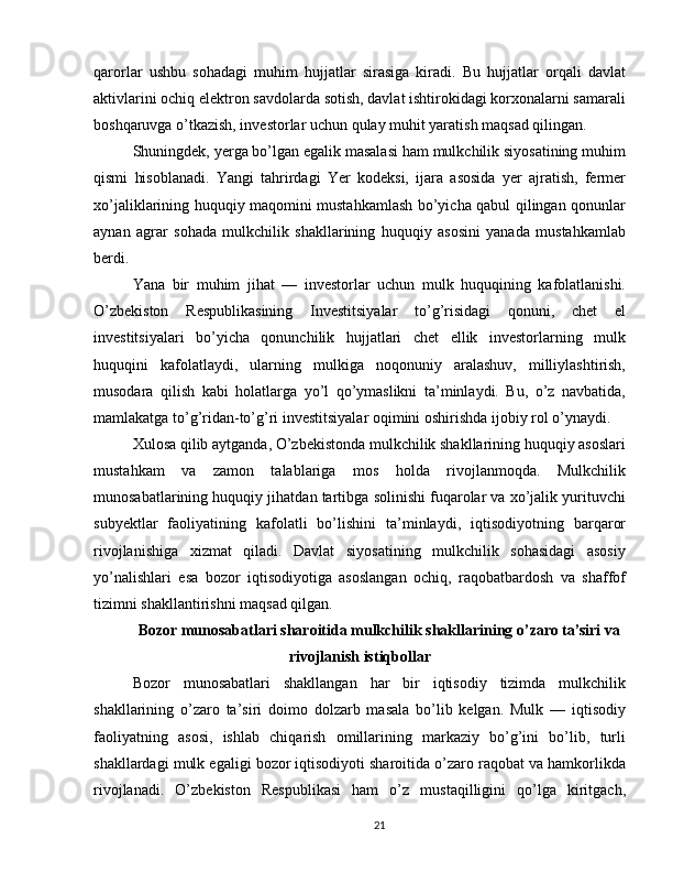 qarorlar   ushbu   sohadagi   muhim   hujjatlar   sirasiga   kiradi.   Bu   hujjatlar   orqali   davlat
aktivlarini ochiq elektron savdolarda sotish, davlat ishtirokidagi korxonalarni samarali
boshqaruvga o’tkazish, investorlar uchun qulay muhit yaratish maqsad qilingan.
Shuningdek, yerga bo’lgan egalik masalasi ham mulkchilik siyosatining muhim
qismi   hisoblanadi.   Yangi   tahrirdagi   Yer   kodeksi,   ijara   asosida   yer   ajratish,   fermer
xo’jaliklarining huquqiy maqomini mustahkamlash bo’yicha qabul qilingan qonunlar
aynan   agrar   sohada   mulkchilik   shakllarining   huquqiy   asosini   yanada   mustahkamlab
berdi.
Yana   bir   muhim   jihat   —   investorlar   uchun   mulk   huquqining   kafolatlanishi.
O’zbekiston   Respublikasining   Investitsiyalar   to’g’risidagi   qonuni,   chet   el
investitsiyalari   bo’yicha   qonunchilik   hujjatlari   chet   ellik   investorlarning   mulk
huquqini   kafolatlaydi,   ularning   mulkiga   noqonuniy   aralashuv,   milliylashtirish,
musodara   qilish   kabi   holatlarga   yo’l   qo’ymaslikni   ta’minlaydi.   Bu,   o’z   navbatida,
mamlakatga to’g’ridan-to’g’ri investitsiyalar oqimini oshirishda ijobiy rol o’ynaydi.
Xulosa qilib aytganda, O’zbekistonda mulkchilik shakllarining huquqiy asoslari
mustahkam   va   zamon   talablariga   mos   holda   rivojlanmoqda.   Mulkchilik
munosabatlarining huquqiy jihatdan tartibga solinishi fuqarolar va xo’jalik yurituvchi
subyektlar   faoliyatining   kafolatli   bo’lishini   ta’minlaydi,   iqtisodiyotning   barqaror
rivojlanishiga   xizmat   qiladi.   Davlat   siyosatining   mulkchilik   sohasidagi   asosiy
yo’nalishlari   esa   bozor   iqtisodiyotiga   asoslangan   ochiq,   raqobatbardosh   va   shaffof
tizimni shakllantirishni maqsad qilgan.
Bozor munosabatlari sharoitida mulkchilik shakllarining o’zaro ta’siri va
rivojlanish istiqbollar
Bozor   munosabatlari   shakllangan   har   bir   iqtisodiy   tizimda   mulkchilik
shakllarining   o’zaro   ta’siri   doimo   dolzarb   masala   bo’lib   kelgan.   Mulk   —   iqtisodiy
faoliyatning   asosi,   ishlab   chiqarish   omillarining   markaziy   bo’g’ini   bo’lib,   turli
shakllardagi mulk egaligi bozor iqtisodiyoti sharoitida o’zaro raqobat va hamkorlikda
rivojlanadi.   O’zbekiston   Respublikasi   ham   o’z   mustaqilligini   qo’lga   kiritgach,
21
