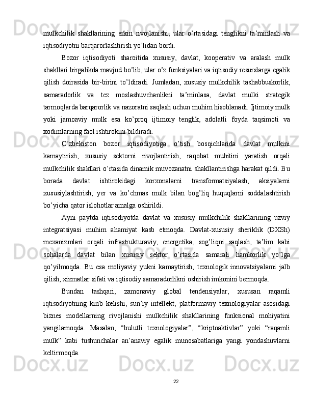 mulkchilik   shakllarining   erkin   rivojlanishi,   ular   o’rtasidagi   tenglikni   ta’minlash   va
iqtisodiyotni barqarorlashtirish yo’lidan bordi.
Bozor   iqtisodiyoti   sharoitida   xususiy,   davlat,   kooperativ   va   aralash   mulk
shakllari birgalikda mavjud bo’lib, ular o’z funksiyalari va iqtisodiy resurslarga egalik
qilish   doirasida   bir-birini   to’ldiradi.   Jumladan,   xususiy   mulkchilik   tashabbuskorlik,
samaradorlik   va   tez   moslashuvchanlikni   ta’minlasa,   davlat   mulki   strategik
tarmoqlarda barqarorlik va nazoratni saqlash uchun muhim hisoblanadi. Ijtimoiy mulk
yoki   jamoaviy   mulk   esa   ko’proq   ijtimoiy   tenglik,   adolatli   foyda   taqsimoti   va
xodimlarning faol ishtirokini bildiradi.
O’zbekiston   bozor   iqtisodiyotiga   o’tish   bosqichlarida   davlat   mulkini
kamaytirish,   xususiy   sektorni   rivojlantirish,   raqobat   muhitini   yaratish   orqali
mulkchilik shakllari o’rtasida dinamik muvozanatni shakllantirishga harakat qildi. Bu
borada   davlat   ishtirokidagi   korxonalarni   transformatsiyalash,   aksiyalarni
xususiylashtirish,   yer   va   ko’chmas   mulk   bilan   bog’liq   huquqlarni   soddalashtirish
bo’yicha qator islohotlar amalga oshirildi.
Ayni   paytda   iqtisodiyotda   davlat   va   xususiy   mulkchilik   shakllarining   uzviy
integratsiyasi   muhim   ahamiyat   kasb   etmoqda.   Davlat-xususiy   sheriklik   (DXSh)
mexanizmlari   orqali   infrastrukturaviy,   energetika,   sog’liqni   saqlash,   ta’lim   kabi
sohalarda   davlat   bilan   xususiy   sektor   o’rtasida   samarali   hamkorlik   yo’lga
qo’yilmoqda.   Bu   esa   moliyaviy   yukni   kamaytirish,   texnologik   innovatsiyalarni   jalb
qilish, xizmatlar sifati va iqtisodiy samaradorlikni oshirish imkonini bermoqda.
Bundan   tashqari,   zamonaviy   global   tendensiyalar,   xususan   raqamli
iqtisodiyotning   kirib   kelishi,   sun’iy   intellekt,   platformaviy   texnologiyalar   asosidagi
biznes   modellarning   rivojlanishi   mulkchilik   shakllarining   funksional   mohiyatini
yangilamoqda.   Masalan,   “bulutli   texnologiyalar”,   “kriptoaktivlar”   yoki   “raqamli
mulk”   kabi   tushunchalar   an’anaviy   egalik   munosabatlariga   yangi   yondashuvlarni
keltirmoqda.
22