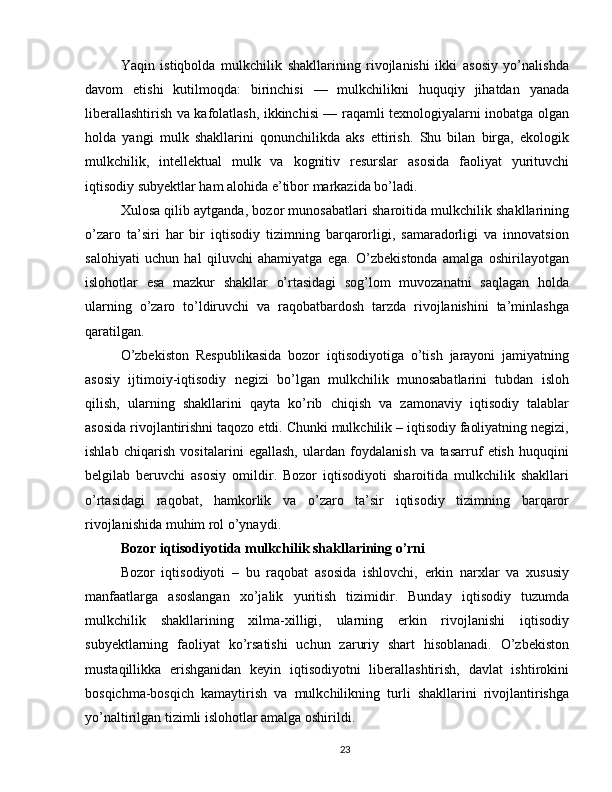 Yaqin   istiqbolda   mulkchilik   shakllarining   rivojlanishi   ikki   asosiy   yo’nalishda
davom   etishi   kutilmoqda:   birinchisi   —   mulkchilikni   huquqiy   jihatdan   yanada
liberallashtirish va kafolatlash, ikkinchisi — raqamli texnologiyalarni inobatga olgan
holda   yangi   mulk   shakllarini   qonunchilikda   aks   ettirish.   Shu   bilan   birga,   ekologik
mulkchilik,   intellektual   mulk   va   kognitiv   resurslar   asosida   faoliyat   yurituvchi
iqtisodiy subyektlar ham alohida e’tibor markazida bo’ladi.
Xulosa qilib aytganda, bozor munosabatlari sharoitida mulkchilik shakllarining
o’zaro   ta’siri   har   bir   iqtisodiy   tizimning   barqarorligi,   samaradorligi   va   innovatsion
salohiyati   uchun   hal   qiluvchi   ahamiyatga   ega.   O’zbekistonda   amalga   oshirilayotgan
islohotlar   esa   mazkur   shakllar   o’rtasidagi   sog’lom   muvozanatni   saqlagan   holda
ularning   o’zaro   to’ldiruvchi   va   raqobatbardosh   tarzda   rivojlanishini   ta’minlashga
qaratilgan.
O’zbekiston   Respublikasida   bozor   iqtisodiyotiga   o’tish   jarayoni   jamiyatning
asosiy   ijtimoiy-iqtisodiy   negizi   bo’lgan   mulkchilik   munosabatlarini   tubdan   isloh
qilish,   ularning   shakllarini   qayta   ko’rib   chiqish   va   zamonaviy   iqtisodiy   talablar
asosida rivojlantirishni taqozo etdi. Chunki mulkchilik – iqtisodiy faoliyatning negizi,
ishlab   chiqarish   vositalarini   egallash,   ulardan   foydalanish   va   tasarruf   etish   huquqini
belgilab   beruvchi   asosiy   omildir.   Bozor   iqtisodiyoti   sharoitida   mulkchilik   shakllari
o’rtasidagi   raqobat,   hamkorlik   va   o’zaro   ta’sir   iqtisodiy   tizimning   barqaror
rivojlanishida muhim rol o’ynaydi.
Bozor iqtisodiyotida mulkchilik shakllarining o’rni
Bozor   iqtisodiyoti   –   bu   raqobat   asosida   ishlovchi,   erkin   narxlar   va   xususiy
manfaatlarga   asoslangan   xo’jalik   yuritish   tizimidir.   Bunday   iqtisodiy   tuzumda
mulkchilik   shakllarining   xilma-xilligi,   ularning   erkin   rivojlanishi   iqtisodiy
subyektlarning   faoliyat   ko’rsatishi   uchun   zaruriy   shart   hisoblanadi.   O’zbekiston
mustaqillikka   erishganidan   keyin   iqtisodiyotni   liberallashtirish,   davlat   ishtirokini
bosqichma-bosqich   kamaytirish   va   mulkchilikning   turli   shakllarini   rivojlantirishga
yo’naltirilgan tizimli islohotlar amalga oshirildi.
23