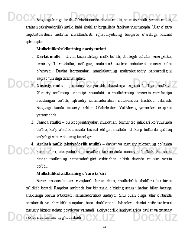 Bugungi kunga kelib, O’zbekistonda davlat mulki, xususiy mulk, jamoa mulki,
aralash (aksiyadorlik) mulki kabi shakllar birgalikda faoliyat yuritmoqda. Ular o’zaro
raqobatbardosh   muhitni   shakllantirib,   iqtisodiyotning   barqaror   o’sishiga   xizmat
qilmoqda.
Mulkchilik shakllarining asosiy turlari
1. Davlat mulki   – davlat tasarrufidagi mulk bo’lib, strategik sohalar: energetika,
temir   yo’l,   mudofaa,   neft-gaz,   makroinfratuzilma   sohalarida   asosiy   rolni
o’ynaydi.   Davlat   korxonalari   mamlakatning   makroiqtisodiy   barqarorligini
saqlab turishga xizmat qiladi.
2. Xususiy   mulk   –   jismoniy   va   yuridik   shaxslarga   tegishli   bo ’ lgan   mulkdir .
Xususiy   mulkning   ustunligi   shundaki ,   u   mulkdorning   bevosita   manfaatiga
asoslangan   bo ’ lib ,   iqtisodiy   samaradorlikni ,   innovatsion   faollikni   oshiradi .
Bugungi   kunda   xususiy   sektor   O’zbekiston   YaIMning   yarmidan   ortig’ini
yaratmoqda.
3. Jamoa mulki   – bu kooperatsiyalar, shirkatlar, fermer  xo’jaliklari  ko’rinishida
bo’lib,   ko’p   a’zolik   asosida   tashkil   etilgan   mulkdir.   U   ko’p   hollarda   qishloq
xo’jaligi sohasida keng tarqalgan.
4. Aralash   mulk   (aksiyadorlik   mulki)   –   davlat   va   xususiy   sektorning   qo’shma
korxonalari,   aksiyadorlik   jamiyatlari   ko’rinishida   namoyon   bo’ladi.   Bu   shakl
davlat   mulkining   samaradorligini   oshirishda   o’tish   davrida   muhim   vosita
bo’ldi.
Mulkchilik shakllarining o’zaro ta’siri
Bozor   munosabatlari   rivojlanib   borar   ekan,   mulkchilik   shakllari   bir-birini
to’ldirib boradi. Raqobat muhitida har bir shakl o’zining ustun jihatlari bilan boshqa
shakllarga   bosim   o’tkazadi,   samaradorlikka   undaydi.   Shu   bilan   birga,   ular   o’rtasida
hamkorlik   va   sheriklik   aloqalari   ham   shakllanadi.   Masalan,   davlat   infratuzilmasi
xususiy biznes uchun poydevor yaratadi, aksiyadorlik jamiyatlarida davlat va xususiy
sektor manfaatlari uyg’unlashadi.
24 