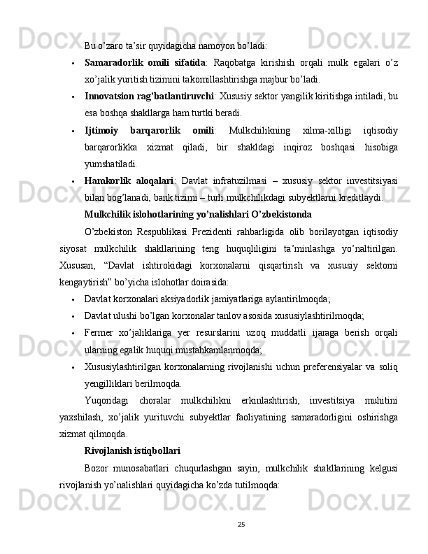 Bu o’zaro ta’sir quyidagicha namoyon bo’ladi:
 Samaradorlik   omili   sifatida :   Raqobatga   kirishish   orqali   mulk   egalari   o’z
xo’jalik yuritish tizimini takomillashtirishga majbur bo’ladi.
 Innovatsion rag’batlantiruvchi : Xususiy sektor yangilik kiritishga intiladi, bu
esa boshqa shakllarga ham turtki beradi.
 Ijtimoiy   barqarorlik   omili :   Mulkchilikning   xilma-xilligi   iqtisodiy
barqarorlikka   xizmat   qiladi,   bir   shakldagi   inqiroz   boshqasi   hisobiga
yumshatiladi.
 Hamkorlik   aloqalari :   Davlat   infratuzilmasi   –   xususiy   sektor   investitsiyasi
bilan bog’lanadi, bank tizimi – turli mulkchilikdagi subyektlarni kreditlaydi.
Mulkchilik islohotlarining yo’nalishlari O’zbekistonda
O’zbekiston   Respublikasi   Prezidenti   rahbarligida   olib   borilayotgan   iqtisodiy
siyosat   mulkchilik   shakllarining   teng   huquqliligini   ta’minlashga   yo’naltirilgan.
Xususan,   “Davlat   ishtirokidagi   korxonalarni   qisqartirish   va   xususiy   sektorni
kengaytirish” bo’yicha islohotlar doirasida:
 Davlat korxonalari aksiyadorlik jamiyatlariga aylantirilmoqda;
 Davlat ulushi bo’lgan korxonalar tanlov asosida xususiylashtirilmoqda;
 Fermer   xo’jaliklariga   yer   resurslarini   uzoq   muddatli   ijaraga   berish   orqali
ularning egalik huquqi mustahkamlanmoqda;
 Xususiylashtirilgan   korxonalarning   rivojlanishi   uchun   preferensiyalar   va   soliq
yengilliklari berilmoqda.
Yuqoridagi   choralar   mulkchilikni   erkinlashtirish,   investitsiya   muhitini
yaxshilash,   xo’jalik   yurituvchi   subyektlar   faoliyatining   samaradorligini   oshirishga
xizmat qilmoqda.
Rivojlanish istiqbollari
Bozor   munosabatlari   chuqurlashgan   sayin,   mulkchilik   shakllarining   kelgusi
rivojlanish yo’nalishlari quyidagicha ko’zda tutilmoqda:
25