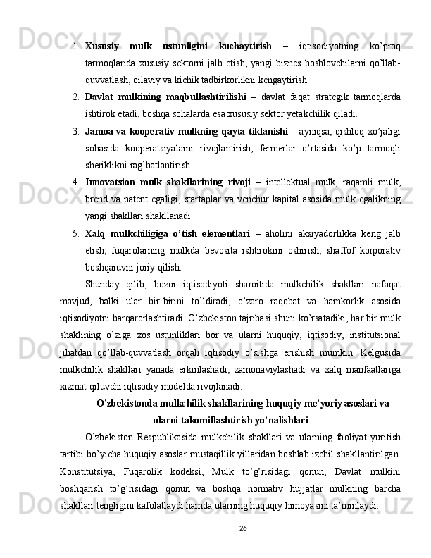 1. Xususiy   mulk   ustunligini   kuchaytirish   –   iqtisodiyotning   ko’proq
tarmoqlarida  xususiy  sektorni   jalb etish,  yangi   biznes  boshlovchilarni   qo’llab-
quvvatlash, oilaviy va kichik tadbirkorlikni kengaytirish.
2. Davlat   mulkining   maqbullashtirilishi   –   davlat   faqat   strategik   tarmoqlarda
ishtirok etadi, boshqa sohalarda esa xususiy sektor yetakchilik qiladi.
3. Jamoa va kooperativ mulkning qayta tiklanishi   – ayniqsa, qishloq xo’jaligi
sohasida   kooperatsiyalarni   rivojlantirish,   fermerlar   o’rtasida   ko’p   tarmoqli
sheriklikni rag’batlantirish.
4. Innovatsion   mulk   shakllarining   rivoji   –   intellektual   mulk,   raqamli   mulk,
brend  va  patent  egaligi,  startaplar  va  venchur  kapital  asosida   mulk egalikning
yangi shakllari shakllanadi.
5. Xalq   mulkchiligiga   o’tish   elementlari   –   aholini   aksiyadorlikka   keng   jalb
etish,   fuqarolarning   mulkda   bevosita   ishtirokini   oshirish,   shaffof   korporativ
boshqaruvni joriy qilish.
Shunday   qilib,   bozor   iqtisodiyoti   sharoitida   mulkchilik   shakllari   nafaqat
mavjud,   balki   ular   bir-birini   to’ldiradi,   o’zaro   raqobat   va   hamkorlik   asosida
iqtisodiyotni barqarorlashtiradi. O’zbekiston tajribasi shuni ko’rsatadiki, har bir mulk
shaklining   o’ziga   xos   ustunliklari   bor   va   ularni   huquqiy,   iqtisodiy,   institutsional
jihatdan   qo’llab-quvvatlash   orqali   iqtisodiy   o’sishga   erishish   mumkin.   Kelgusida
mulkchilik   shakllari   yanada   erkinlashadi,   zamonaviylashadi   va   xalq   manfaatlariga
xizmat qiluvchi iqtisodiy modelda rivojlanadi.
O’zbekistonda mulkchilik shakllarining huquqiy-me’yoriy asoslari va
ularni takomillashtirish yo’nalishlari
O’zbekiston   Respublikasida   mulkchilik   shakllari   va   ularning   faoliyat   yuritish
tartibi bo’yicha huquqiy asoslar mustaqillik yillaridan boshlab izchil shakllantirilgan.
Konstitutsiya,   Fuqarolik   kodeksi,   Mulk   to’g’risidagi   qonun,   Davlat   mulkini
boshqarish   to’g’risidagi   qonun   va   boshqa   normativ   hujjatlar   mulkning   barcha
shakllari tengligini kafolatlaydi hamda ularning huquqiy himoyasini ta’minlaydi.
26 