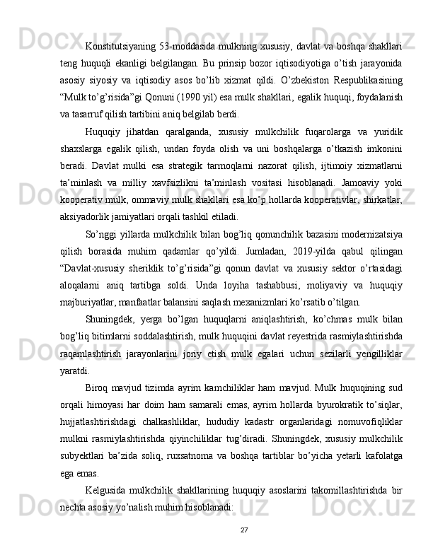 Konstitutsiyaning  53-moddasida  mulkning xususiy,  davlat  va  boshqa  shakllari
teng   huquqli   ekanligi   belgilangan.   Bu   prinsip   bozor   iqtisodiyotiga   o’tish   jarayonida
asosiy   siyosiy   va   iqtisodiy   asos   bo’lib   xizmat   qildi.   O’zbekiston   Respublikasining
“Mulk to’g’risida”gi Qonuni (1990 yil) esa mulk shakllari, egalik huquqi, foydalanish
va tasarruf qilish tartibini aniq belgilab berdi.
Huquqiy   jihatdan   qaralganda,   xususiy   mulkchilik   fuqarolarga   va   yuridik
shaxslarga   egalik   qilish,   undan   foyda   olish   va   uni   boshqalarga   o’tkazish   imkonini
beradi.   Davlat   mulki   esa   strategik   tarmoqlarni   nazorat   qilish,   ijtimoiy   xizmatlarni
ta’minlash   va   milliy   xavfsizlikni   ta’minlash   vositasi   hisoblanadi.   Jamoaviy   yoki
kooperativ mulk, ommaviy mulk shakllari esa ko’p hollarda kooperativlar, shirkatlar,
aksiyadorlik jamiyatlari orqali tashkil etiladi.
So’nggi  yillarda mulkchilik bilan  bog’liq qonunchilik bazasini  modernizatsiya
qilish   borasida   muhim   qadamlar   qo’yildi.   Jumladan,   2019-yilda   qabul   qilingan
“Davlat-xususiy   sheriklik   to’g’risida”gi   qonun   davlat   va   xususiy   sektor   o’rtasidagi
aloqalarni   aniq   tartibga   soldi.   Unda   loyiha   tashabbusi,   moliyaviy   va   huquqiy
majburiyatlar, manfaatlar balansini saqlash mexanizmlari ko’rsatib o’tilgan.
Shuningdek,   yerga   bo’lgan   huquqlarni   aniqlashtirish,   ko’chmas   mulk   bilan
bog’liq bitimlarni soddalashtirish, mulk huquqini davlat reyestrida rasmiylashtirishda
raqamlashtirish   jarayonlarini   joriy   etish   mulk   egalari   uchun   sezilarli   yengilliklar
yaratdi.
Biroq   mavjud   tizimda   ayrim   kamchiliklar   ham   mavjud.   Mulk   huquqining   sud
orqali   himoyasi   har   doim   ham   samarali   emas,   ayrim   hollarda   byurokratik   to’siqlar,
hujjatlashtirishdagi   chalkashliklar,   hududiy   kadastr   organlaridagi   nomuvofiqliklar
mulkni   rasmiylashtirishda   qiyinchiliklar   tug’diradi.   Shuningdek,   xususiy   mulkchilik
subyektlari   ba’zida   soliq,   ruxsatnoma   va   boshqa   tartiblar   bo’yicha   yetarli   kafolatga
ega emas.
Kelgusida   mulkchilik   shakllarining   huquqiy   asoslarini   takomillashtirishda   bir
nechta asosiy yo’nalish muhim hisoblanadi:
27