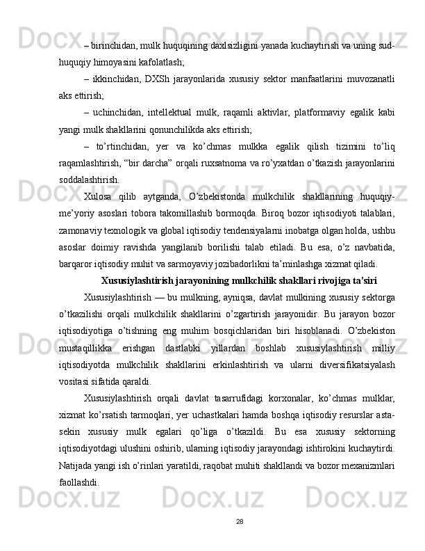 – birinchidan, mulk huquqining daxlsizligini yanada kuchaytirish va uning sud-
huquqiy himoyasini kafolatlash;
–   ikkinchidan,   DXSh   jarayonlarida   xususiy   sektor   manfaatlarini   muvozanatli
aks ettirish;
–   uchinchidan,   intellektual   mulk,   raqamli   aktivlar,   platformaviy   egalik   kabi
yangi mulk shakllarini qonunchilikda aks ettirish;
–   to’rtinchidan,   yer   va   ko’chmas   mulkka   egalik   qilish   tizimini   to’liq
raqamlashtirish, “bir darcha” orqali ruxsatnoma va ro’yxatdan o’tkazish jarayonlarini
soddalashtirish.
Xulosa   qilib   aytganda,   O’zbekistonda   mulkchilik   shakllarining   huquqiy-
me’yoriy   asoslari   tobora   takomillashib   bormoqda.   Biroq   bozor   iqtisodiyoti   talablari,
zamonaviy texnologik va global iqtisodiy tendensiyalarni inobatga olgan holda, ushbu
asoslar   doimiy   ravishda   yangilanib   borilishi   talab   etiladi.   Bu   esa,   o’z   navbatida,
barqaror iqtisodiy muhit va sarmoyaviy jozibadorlikni ta’minlashga xizmat qiladi.
Xususiylashtirish jarayonining mulkchilik shakllari rivojiga ta’siri
Xususiylashtirish — bu mulkning, ayniqsa, davlat mulkining xususiy sektorga
o’tkazilishi   orqali   mulkchilik   shakllarini   o’zgartirish   jarayonidir.   Bu   jarayon   bozor
iqtisodiyotiga   o’tishning   eng   muhim   bosqichlaridan   biri   hisoblanadi.   O’zbekiston
mustaqillikka   erishgan   dastlabki   yillardan   boshlab   xususiylashtirish   milliy
iqtisodiyotda   mulkchilik   shakllarini   erkinlashtirish   va   ularni   diversifikatsiyalash
vositasi sifatida qaraldi.
Xususiylashtirish   orqali   davlat   tasarrufidagi   korxonalar,   ko’chmas   mulklar,
xizmat ko’rsatish tarmoqlari, yer uchastkalari hamda boshqa iqtisodiy resurslar  asta-
sekin   xususiy   mulk   egalari   qo’liga   o’tkazildi.   Bu   esa   xususiy   sektorning
iqtisodiyotdagi ulushini oshirib, ularning iqtisodiy jarayondagi ishtirokini kuchaytirdi.
Natijada yangi ish o’rinlari yaratildi, raqobat muhiti shakllandi va bozor mexanizmlari
faollashdi.
28