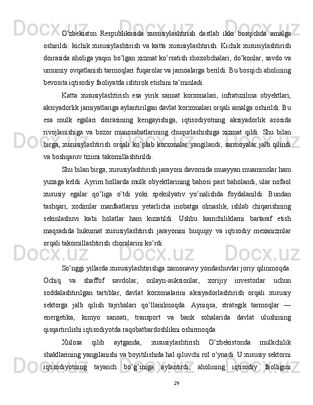 O’zbekiston   Respublikasida   xususiylashtirish   dastlab   ikki   bosqichda   amalga
oshirildi:  kichik xususiylashtirish  va katta xususiylashtirish.  Kichik  xususiylashtirish
doirasida aholiga yaqin bo’lgan xizmat ko’rsatish shoxobchalari, do’konlar, savdo va
umumiy ovqatlanish tarmoqlari fuqarolar va jamoalarga berildi. Bu bosqich aholining
bevosita iqtisodiy faoliyatda ishtirok etishini ta’minladi.
Katta   xususiylashtirish   esa   yirik   sanoat   korxonalari,   infratuzilma   obyektlari,
aksiyadorlik jamiyatlariga aylantirilgan davlat korxonalari orqali amalga oshirildi. Bu
esa   mulk   egalari   doirasining   kengayishiga,   iqtisodiyotning   aksiyadorlik   asosida
rivojlanishiga   va   bozor   munosabatlarining   chuqurlashishiga   xizmat   qildi.   Shu   bilan
birga,  xususiylashtirish   orqali   ko’plab  korxonalar   yangilandi,  sarmoyalar  jalb  qilindi
va boshqaruv tizimi takomillashtirildi.
Shu bilan birga, xususiylashtirish jarayoni davomida muayyan muammolar ham
yuzaga keldi. Ayrim hollarda mulk obyektlarining bahosi past baholandi, ular nofaol
xususiy   egalar   qo’liga   o’tdi   yoki   spekulyativ   yo’nalishda   foydalanildi.   Bundan
tashqari,   xodimlar   manfaatlarini   yetarlicha   inobatga   olmaslik,   ishlab   chiqarishning
sekinlashuvi   kabi   holatlar   ham   kuzatildi.   Ushbu   kamchiliklarni   bartaraf   etish
maqsadida   hukumat   xususiylashtirish   jarayonini   huquqiy   va   iqtisodiy   mexanizmlar
orqali takomillashtirish choralarini ko’rdi.
So’nggi yillarda xususiylashtirishga zamonaviy yondashuvlar joriy qilinmoqda.
Ochiq   va   shaffof   savdolar,   onlayn-auksionlar,   xorijiy   investorlar   uchun
soddalashtirilgan   tartiblar,   davlat   korxonalarini   aksiyadorlashtirish   orqali   xususiy
sektorga   jalb   qilish   tajribalari   qo’llanilmoqda.   Ayniqsa,   strategik   tarmoqlar   —
energetika,   kimyo   sanoati,   transport   va   bank   sohalarida   davlat   ulushining
qisqartirilishi iqtisodiyotda raqobatbardoshlikni oshirmoqda.
Xulosa   qilib   aytganda,   xususiylashtirish   O’zbekistonda   mulkchilik
shakllarining yangilanishi va boyitilishida hal qiluvchi rol o’ynadi. U xususiy sektorni
iqtisodiyotning   tayanch   bo’g’iniga   aylantirdi,   aholining   iqtisodiy   faolligini
29