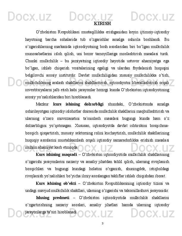 KIRISH
O’zbekiston   Respublikasi   mustaqillikka   erishganidan   keyin   ijtimoiy-iqtisodiy
hayotning   barcha   sohalarida   tub   o’zgarishlar   amalga   oshirila   boshlandi.   Bu
o’zgarishlarning   markazida   iqtisodiyotning   bosh   asoslaridan   biri   bo’lgan   mulkchilik
munosabatlarini   isloh   qilish,   uni   bozor   tamoyillariga   moslashtirish   masalasi   turdi.
Chunki   mulkchilik   –   bu   jamiyatning   iqtisodiy   hayotida   ustuvor   ahamiyatga   ega
bo’lgan,   ishlab   chiqarish   vositalarining   egaligi   va   ulardan   foydalanish   huquqini
belgilovchi   asosiy   institutdir.   Davlat   mulkchiligidan   xususiy   mulkchilikka   o’tish,
mulkchilikning   aralash   shakllarini   shakllantirish,   iqtisodiyotni   liberallashtirish   orqali
investitsiyalarni jalb etish kabi jarayonlar hozirgi kunda O’zbekiston iqtisodiyotining
asosiy yo’nalishlaridan biri hisoblanadi.
Mazkur   kurs   ishining   dolzarbligi   shundaki,   O’zbekistonda   amalga
oshirilayotgan iqtisodiy islohotlar doirasida mulkchilik shakllarini maqbullashtirish va
ularning   o’zaro   muvozanatini   ta’minlash   masalasi   bugungi   kunda   ham   o’z
dolzarbligini   yo’qotmagan.   Xususan,   iqtisodiyotda   davlat   ishtirokini   bosqichma-
bosqich   qisqartirish,   xususiy   sektorning  rolini   kuchaytirish,   mulkchilik  shakllarining
huquqiy   asoslarini   mustahkamlash   orqali   iqtisodiy   samaradorlikka   erishish   masalasi
muhim ahamiyat kasb etmoqda.
Kurs ishining maqsadi   – O’zbekiston iqtisodiyotida mulkchilik shakllarining
o’zgarishi   jarayonlarini   nazariy   va   amaliy   jihatdan   tahlil   qilish,   ularning   rivojlanish
bosqichlari   va   bugungi   kundagi   holatini   o’rganish,   shuningdek,   istiqboldagi
rivojlanish yo’nalishlari bo’yicha ilmiy asoslangan takliflar ishlab chiqishdan iborat.
Kurs   ishining   ob’ekti   –   O’zbekiston   Respublikasining   iqtisodiy   tizimi   va
undagi mavjud mulkchilik shakllari, ularning o’zgarishi va takomillashuvi jarayonidir.
Ishning   predmeti   –   O’zbekiston   iqtisodiyotida   mulkchilik   shakllarini
o’zgartirishning   nazariy   asoslari,   amaliy   jihatlari   hamda   ularning   iqtisodiy
jarayonlarga ta’siri hisoblanadi.
3 