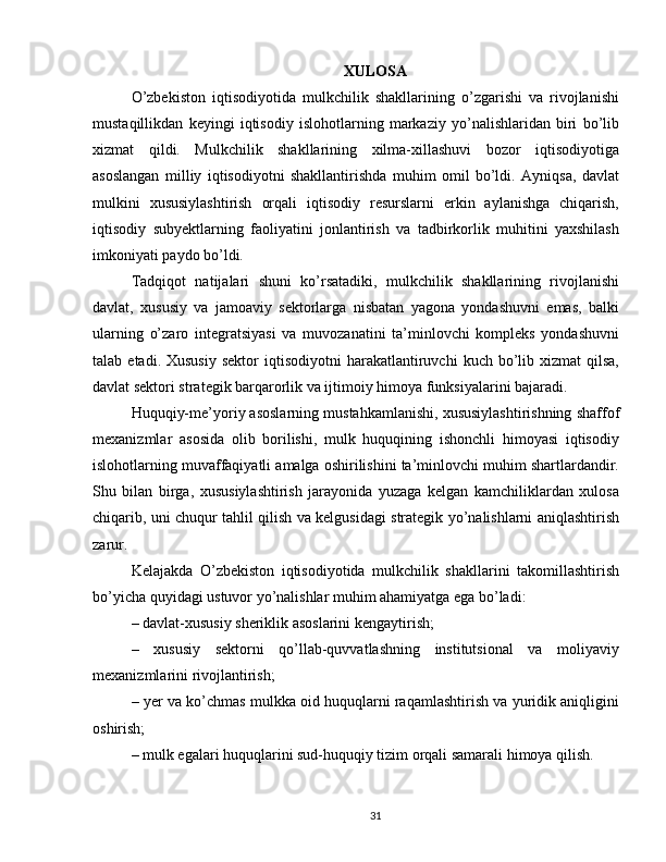 XULOSA
O’zbekiston   iqtisodiyotida   mulkchilik   shakllarining   o’zgarishi   va   rivojlanishi
mustaqillikdan   keyingi   iqtisodiy   islohotlarning   markaziy   yo’nalishlaridan   biri   bo’lib
xizmat   qildi.   Mulkchilik   shakllarining   xilma-xillashuvi   bozor   iqtisodiyotiga
asoslangan   milliy   iqtisodiyotni   shakllantirishda   muhim   omil   bo’ldi.   Ayniqsa,   davlat
mulkini   xususiylashtirish   orqali   iqtisodiy   resurslarni   erkin   aylanishga   chiqarish,
iqtisodiy   subyektlarning   faoliyatini   jonlantirish   va   tadbirkorlik   muhitini   yaxshilash
imkoniyati paydo bo’ldi.
Tadqiqot   natijalari   shuni   ko’rsatadiki,   mulkchilik   shakllarining   rivojlanishi
davlat,   xususiy   va   jamoaviy   sektorlarga   nisbatan   yagona   yondashuvni   emas,   balki
ularning   o’zaro   integratsiyasi   va   muvozanatini   ta’minlovchi   kompleks   yondashuvni
talab  etadi.  Xususiy  sektor  iqtisodiyotni  harakatlantiruvchi   kuch  bo’lib  xizmat   qilsa,
davlat sektori strategik barqarorlik va ijtimoiy himoya funksiyalarini bajaradi.
Huquqiy-me’yoriy asoslarning mustahkamlanishi, xususiylashtirishning shaffof
mexanizmlar   asosida   olib   borilishi,   mulk   huquqining   ishonchli   himoyasi   iqtisodiy
islohotlarning muvaffaqiyatli amalga oshirilishini ta’minlovchi muhim shartlardandir.
Shu   bilan   birga,   xususiylashtirish   jarayonida   yuzaga   kelgan   kamchiliklardan   xulosa
chiqarib, uni chuqur tahlil qilish va kelgusidagi strategik yo’nalishlarni aniqlashtirish
zarur.
Kelajakda   O’zbekiston   iqtisodiyotida   mulkchilik   shakllarini   takomillashtirish
bo’yicha quyidagi ustuvor yo’nalishlar muhim ahamiyatga ega bo’ladi:
– davlat-xususiy sheriklik asoslarini kengaytirish;
–   xususiy   sektorni   qo’llab-quvvatlashning   institutsional   va   moliyaviy
mexanizmlarini rivojlantirish;
– yer va ko’chmas mulkka oid huquqlarni raqamlashtirish va yuridik aniqligini
oshirish;
– mulk egalari huquqlarini sud-huquqiy tizim orqali samarali himoya qilish.
31