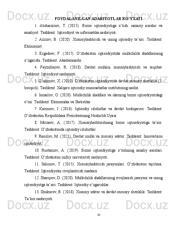 FOYDALANILGAN ADABIYOTLAR RO’YXATI
1.   Abduazizov,   T.   (2015).   Bozor   iqtisodiyotiga   o’tish:   nazariy   asoslar   va
amaliyot. Tashkent: Iqtisodiyot va informatika nashriyoti.
2.   Azizov,   B.   (2020).   Xususiylashtirish   va   uning   iqtisodiy   ta’siri.   Toshkent:
Ekonomist.
3.   Ergashev,   F.   (2017).   O’zbekiston   iqtisodiyotida   mulkchilik   shakllarining
o’zgarishi. Tashkent: Akademnashr.
4.   Fayzullayev,   R.   (2018).   Davlat   mulkini   xususiylashtirish   va   raqobat.
Tashkent: Iqtisodiyot nashriyoti.
5. G’ulomov, X. (2019). O’zbekiston iqtisodiyotida davlat-xususiy sheriklik (2-
bosqich). Tashkent: Xalqaro iqtisodiy munosabatlar institutining nashri.
6. Ismailov, O. (2020). Mulkchilik shakllari va ularning bozor iqtisodiyotidagi
o’rni. Tashkent: Ekonomika va Statistika.
7.   Karimov,   I.   (2016).   Iqtisodiy   islohotlar   va   davlat   boshqaruvi.   Tashkent:
O’zbekiston Respublikasi Prezidentining Noshirlik Uyasi.
8.   Mirzaev,   A.   (2017).   Xususiylashtirishning   bozor   iqtisodiyotiga   ta’siri.
Tashkent: O’zbekistonda iqtisodiy islohotlar.
9. Rasulov, M. (2021). Davlat  mulki va xususiy sektor. Tashkent:  Innovatsion
iqtisodiyot.
10.   Rustamov,   A.   (2019).   Bozor   iqtisodiyotiga   o’tishning   amaliy   asoslari.
Tashkent: O’zbekiston milliy universiteti nashriyoti.
11.   Salimov,   T.   (2015).   Xususiylashtirish   jarayonlari:   O’zbekiston   tajribasi.
Tashkent: Iqtisodiyotni rivojlantirish markazi.
12. Sharipov, D. (2020). Mulkchilik shakllarining rivojlanish jarayoni va uning
iqtisodiyotga ta’siri. Tashkent: Iqtisodiy o’zgarishlar.
13. Shukurov, B. (2018). Xususiy sektor va davlat-xususiy sheriklik. Tashkent:
Ta’lim nashriyoti.
33