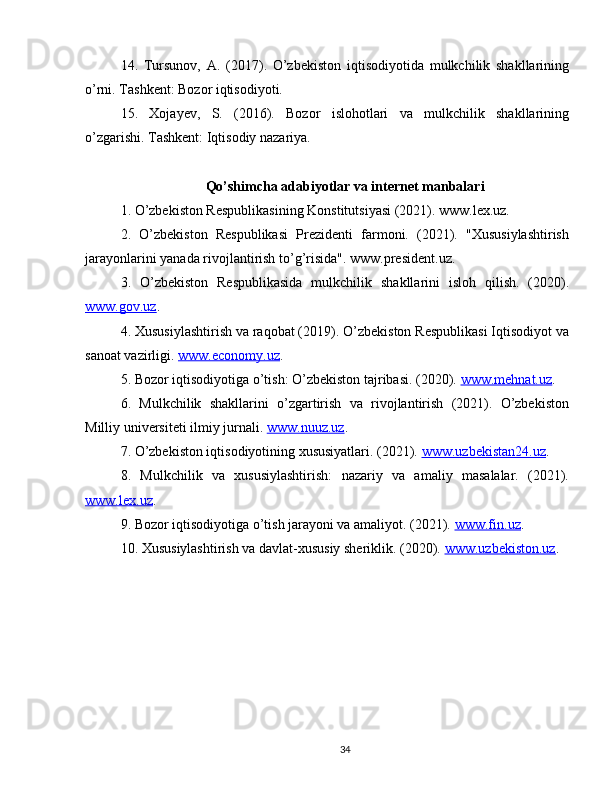 14.   Tursunov,   A.   (2017).   O’zbekiston   iqtisodiyotida   mulkchilik   shakllarining
o’rni. Tashkent: Bozor iqtisodiyoti.
15.   Xojayev,   S.   (2016).   Bozor   islohotlari   va   mulkchilik   shakllarining
o’zgarishi. Tashkent: Iqtisodiy nazariya.
Qo’shimcha adabiyotlar va internet manbalari
1. O’zbekiston Respublikasining Konstitutsiyasi (2021). www.lex.uz.
2.   O’zbekiston   Respublikasi   Prezidenti   farmoni.   (2021).   "Xususiylashtirish
jarayonlarini yanada rivojlantirish to’g’risida". www.president.uz.
3.   O’zbekiston   Respublikasida   mulkchilik   shakllarini   isloh   qilish.   (2020).
www.gov.uz . 
4. Xususiylashtirish va raqobat (2019). O’zbekiston Respublikasi Iqtisodiyot va
sanoat vazirligi.  www.economy.uz . 
5. Bozor iqtisodiyotiga o’tish: O’zbekiston tajribasi. (2020).  www.mehnat.uz . 
6.   Mulkchilik   shakllarini   o’zgartirish   va   rivojlantirish   (2021).   O’zbekiston
Milliy universiteti ilmiy jurnali.  www.nuuz.uz . 
7. O’zbekiston iqtisodiyotining xususiyatlari. (2021).  www.uzbekistan24.uz . 
8.   Mulkchilik   va   xususiylashtirish:   nazariy   va   amaliy   masalalar.   (2021).
www.lex.uz . 
9. Bozor iqtisodiyotiga o’tish jarayoni va amaliyot. (2021).  www.fin.uz . 
10. Xususiylashtirish va davlat-xususiy sheriklik. (2020).  www.uzbekiston.uz . 
34