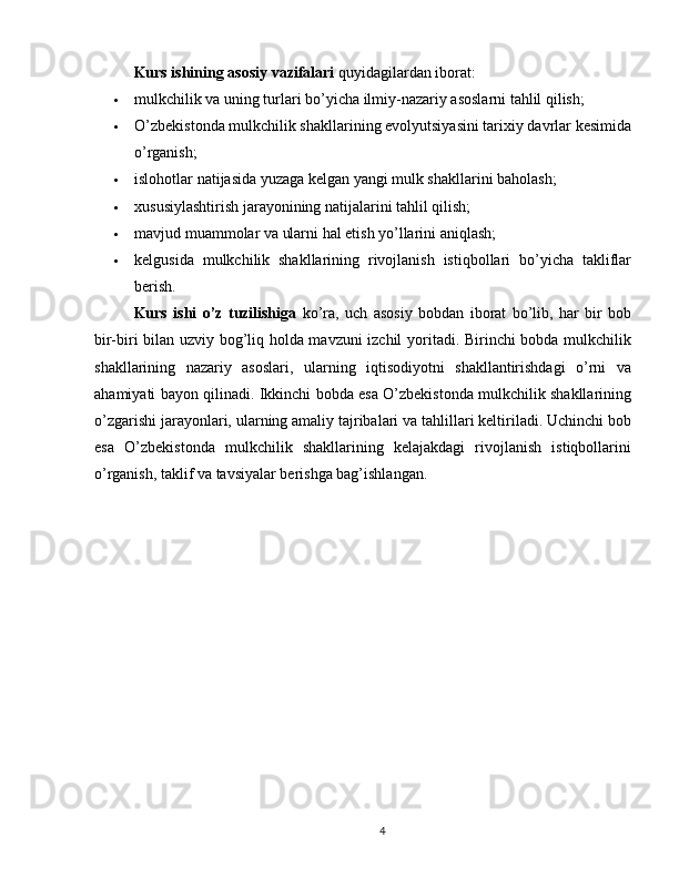 Kurs ishining asosiy vazifalari  quyidagilardan iborat:
 mulkchilik va uning turlari bo’yicha ilmiy-nazariy asoslarni tahlil qilish;
 O’zbekistonda mulkchilik shakllarining evolyutsiyasini tarixiy davrlar kesimida
o’rganish;
 islohotlar natijasida yuzaga kelgan yangi mulk shakllarini baholash;
 xususiylashtirish jarayonining natijalarini tahlil qilish;
 mavjud muammolar va ularni hal etish yo’llarini aniqlash;
 kelgusida   mulkchilik   shakllarining   rivojlanish   istiqbollari   bo’yicha   takliflar
berish.
Kurs   ishi   o’z   tuzilishiga   ko’ra,   uch   asosiy   bobdan   iborat   bo’lib,   har   bir   bob
bir-biri bilan uzviy bog’liq holda mavzuni izchil yoritadi. Birinchi bobda mulkchilik
shakllarining   nazariy   asoslari,   ularning   iqtisodiyotni   shakllantirishdagi   o’rni   va
ahamiyati bayon qilinadi. Ikkinchi bobda esa O’zbekistonda mulkchilik shakllarining
o’zgarishi jarayonlari, ularning amaliy tajribalari va tahlillari keltiriladi. Uchinchi bob
esa   O’zbekistonda   mulkchilik   shakllarining   kelajakdagi   rivojlanish   istiqbollarini
o’rganish, taklif va tavsiyalar berishga bag’ishlangan.
4 