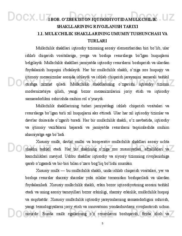 I BOB. O’ZBEKISTON IQTISODIYOTIDA MULKCHILIK
SHAKLLARINING RIVOJLANISH TARIXI
1.1. MULKCHILIK SHAKLLARINING UMUMIY TUSHUNCHASI VA
TURLARI
Mulkchilik shakllari  iqtisodiy tizimning asosiy  elementlaridan biri  bo’lib, ular
ishlab   chiqarish   vositalariga,   yerga   va   boshqa   resurslarga   bo’lgan   huquqlarni
belgilaydi. Mulkchilik shakllari jamiyatda iqtisodiy resurslarni boshqarish va ulardan
foydalanish   huquqini   ifodalaydi.   Har   bir   mulkchilik   shakli,   o’ziga   xos   huquqiy   va
ijtimoiy mexanizmlar asosida ishlaydi va ishlab chiqarish jarayonini samarali tashkil
etishga   xizmat   qiladi.   Mulkchilik   shakllarining   o’zgarishi   iqtisodiy   tizimni
modernizatsiya   qilish,   yangi   bozor   mexanizmlarini   joriy   etish   va   iqtisodiy
samaradorlikni oshirishda muhim rol o’ynaydi.
Mulkchilik   shakllarining   turlari   jamiyatdagi   ishlab   chiqarish   vositalari   va
resurslarga bo’lgan turli xil huquqlarni aks ettiradi. Ular har xil iqtisodiy tizimlar va
davrlar   doirasida   o’zgarib   turadi.   Har   bir   mulkchilik   shakli,   o’z   navbatida,   iqtisodiy
va   ijtimoiy   vazifalarni   bajaradi   va   jamiyatda   resurslarni   taqsimlashda   muhim
ahamiyatga ega bo’ladi.
Xususiy   mulk,   davlat   mulki   va   kooperativ   mulkchilik   shakllari   asosiy   uchta
shaklni   tashkil   etadi.   Har   bir   shaklning   o’ziga   xos   xususiyatlari,   afzalliklari   va
kamchiliklari   mavjud.   Ushbu   shakllar   iqtisodiy   va   siyosiy   tizimning   rivojlanishiga
qarab o’zgaradi va bir-biri bilan o’zaro bog’liq bo’lishi mumkin.
Xususiy mulk — bu mulkchilik shakli, unda ishlab chiqarish vositalari, yer va
boshqa   resurslar   shaxsiy   shaxslar   yoki   oilalar   tomonidan   boshqariladi   va   ulardan
foydalaniladi. Xususiy mulkchilik shakli, erkin bozor iqtisodiyotining asosini  tashkil
etadi va uning asosiy tamoyillari bozor erkinligi, shaxsiy erkinlik, mulkchilik huquqi
va   raqobatdir.   Xususiy   mulkchilik   iqtisodiy   jarayonlarning   samaradorligini   oshirish,
yangi texnologiyalarni joriy etish va innovatsion yondashuvlarni rivojlantirish uchun
zarurdir.   Bunda   mulk   egalarining   o’z   resurslarini   boshqarish,   foyda   olish   va
5 