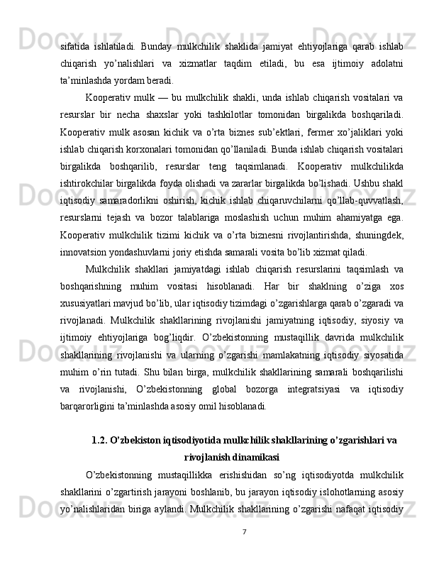 sifatida   ishlatiladi.   Bunday   mulkchilik   shaklida   jamiyat   ehtiyojlariga   qarab   ishlab
chiqarish   yo’nalishlari   va   xizmatlar   taqdim   etiladi,   bu   esa   ijtimoiy   adolatni
ta’minlashda yordam beradi.
Kooperativ   mulk   —   bu   mulkchilik   shakli,   unda   ishlab   chiqarish   vositalari   va
resurslar   bir   necha   shaxslar   yoki   tashkilotlar   tomonidan   birgalikda   boshqariladi.
Kooperativ   mulk   asosan   kichik   va   o’rta   biznes   sub’ektlari,   fermer   xo’jaliklari   yoki
ishlab chiqarish korxonalari tomonidan qo’llaniladi. Bunda ishlab chiqarish vositalari
birgalikda   boshqarilib,   resurslar   teng   taqsimlanadi.   Kooperativ   mulkchilikda
ishtirokchilar birgalikda foyda olishadi va zararlar birgalikda bo’lishadi. Ushbu shakl
iqtisodiy   samaradorlikni   oshirish,   kichik   ishlab   chiqaruvchilarni   qo’llab-quvvatlash,
resurslarni   tejash   va   bozor   talablariga   moslashish   uchun   muhim   ahamiyatga   ega.
Kooperativ   mulkchilik   tizimi   kichik   va   o’rta   biznesni   rivojlantirishda,   shuningdek,
innovatsion yondashuvlarni joriy etishda samarali vosita bo’lib xizmat qiladi.
Mulkchilik   shakllari   jamiyatdagi   ishlab   chiqarish   resurslarini   taqsimlash   va
boshqarishning   muhim   vositasi   hisoblanadi.   Har   bir   shaklning   o’ziga   xos
xususiyatlari mavjud bo’lib, ular iqtisodiy tizimdagi o’zgarishlarga qarab o’zgaradi va
rivojlanadi.   Mulkchilik   shakllarining   rivojlanishi   jamiyatning   iqtisodiy,   siyosiy   va
ijtimoiy   ehtiyojlariga   bog’liqdir.   O’zbekistonning   mustaqillik   davrida   mulkchilik
shakllarining   rivojlanishi   va   ularning   o’zgarishi   mamlakatning   iqtisodiy   siyosatida
muhim   o’rin   tutadi.   Shu   bilan   birga,   mulkchilik   shakllarining   samarali   boshqarilishi
va   rivojlanishi,   O’zbekistonning   global   bozorga   integratsiyasi   va   iqtisodiy
barqarorligini ta’minlashda asosiy omil hisoblanadi.
1.2. O’zbekiston iqtisodiyotida mulkchilik shakllarining o’zgarishlari va
rivojlanish dinamikasi
O’zbekistonning   mustaqillikka   erishishidan   so’ng   iqtisodiyotda   mulkchilik
shakllarini  o’zgartirish jarayoni  boshlanib, bu jarayon iqtisodiy islohotlarning asosiy
yo’nalishlaridan  biriga aylandi. Mulkchilik  shakllarining o’zgarishi  nafaqat  iqtisodiy
7