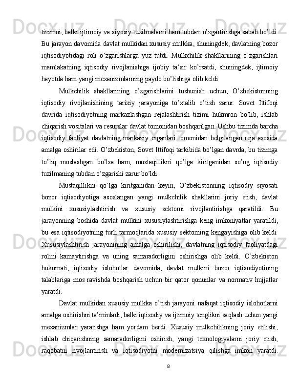 tizimni, balki ijtimoiy va siyosiy tuzilmalarni ham tubdan o’zgartirishga sabab bo’ldi.
Bu jarayon davomida davlat mulkidan xususiy mulkka, shuningdek, davlatning bozor
iqtisodiyotidagi   roli   o’zgarishlarga   yuz   tutdi.   Mulkchilik   shakllarining   o’zgarishlari
mamlakatning   iqtisodiy   rivojlanishiga   ijobiy   ta’sir   ko’rsatdi,   shuningdek,   ijtimoiy
hayotda ham yangi mexanizmlarning paydo bo’lishiga olib keldi
Mulkchilik   shakllarining   o’zgarishlarini   tushunish   uchun,   O’zbekistonning
iqtisodiy   rivojlanishining   tarixiy   jarayoniga   to’xtalib   o’tish   zarur.   Sovet   Ittifoqi
davrida   iqtisodiyotning   markazlashgan   rejalashtirish   tizimi   hukmron   bo’lib,   ishlab
chiqarish vositalari va resurslar davlat tomonidan boshqarilgan. Ushbu tizimda barcha
iqtisodiy   faoliyat   davlatning   markaziy   organlari   tomonidan   belgilangan   reja   asosida
amalga oshirilar edi. O’zbekiston, Sovet Ittifoqi tarkibida bo’lgan davrda, bu tizimga
to’liq   moslashgan   bo’lsa   ham,   mustaqillikni   qo’lga   kiritganidan   so’ng   iqtisodiy
tuzilmaning tubdan o’zgarishi zarur bo’ldi.
Mustaqillikni   qo’lga   kiritganidan   keyin,   O’zbekistonning   iqtisodiy   siyosati
bozor   iqtisodiyotiga   asoslangan   yangi   mulkchilik   shakllarini   joriy   etish,   davlat
mulkini   xususiylashtirish   va   xususiy   sektorni   rivojlantirishga   qaratildi.   Bu
jarayonning   boshida   davlat   mulkini   xususiylashtirishga   keng   imkoniyatlar   yaratildi,
bu esa  iqtisodiyotning turli  tarmoqlarida xususiy sektorning kengayishiga olib keldi.
Xususiylashtirish   jarayonining   amalga   oshirilishi,   davlatning   iqtisodiy   faoliyatdagi
rolini   kamaytirishga   va   uning   samaradorligini   oshirishga   olib   keldi.   O’zbekiston
hukumati,   iqtisodiy   islohotlar   davomida,   davlat   mulkini   bozor   iqtisodiyotining
talablariga   mos   ravishda   boshqarish   uchun   bir   qator   qonunlar   va   normativ   hujjatlar
yaratdi.
Davlat   mulkidan   xususiy   mulkka   o’tish   jarayoni   nafaqat   iqtisodiy   islohotlarni
amalga oshirishni ta’minladi, balki iqtisodiy va ijtimoiy tenglikni saqlash uchun yangi
mexanizmlar   yaratishga   ham   yordam   berdi.   Xususiy   mulkchilikning   joriy   etilishi,
ishlab   chiqarishning   samaradorligini   oshirish,   yangi   texnologiyalarni   joriy   etish,
raqobatni   rivojlantirish   va   iqtisodiyotni   modernizatsiya   qilishga   imkon   yaratdi.
8