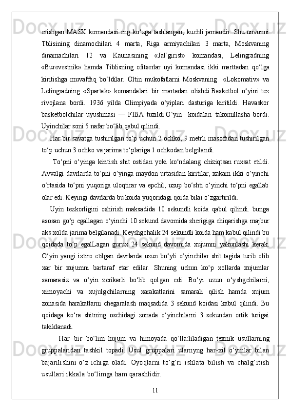 erishgan MASK komandasi eng ko‘zga tashlangan, kuchli jamaodir. Shu unvonni
Tblisining   dinamochilari   4   marta,   Riga   armiyachilari   3   marta,   Moskvaning
dinamachilari   12   va   Kaunasining   «Jal’girist»   komandasi,   Lelingradning
«Burevestnik»   h amda   Tiblisning   ofitserlar   uyi   komandasi   ikki   marttadan   q o‘lga
kiritishga   muvaffa q   bo‘ldilar.   Oltin   mukofatlarni   Moskvaning     «Lokomativ»   va
Lelingradning   «Spartak»   komandalari   bir   martadan   olishdi. Basketbol   o‘yini   tez
rivojlana   bordi.   1936   yilda   Olimpiyada   o‘yiplari   dasturiga   kiritildi.   Havaskor
basketbolchilar   uyushmasi   —   FIBA   tuzildi.O‘yin     koidalari   takomillasha   bordi.
Uyinchilar soni 5 nafar bo‘lib qabul qilindi.
Har bir savatga tushirilgan to‘p uchun 2 ochko, 9 metrli masofadan tushirilgan
to‘p uchun 3 ochko va jarima to‘plariga 1  ochkodan belgilandi.
  To‘pni   o‘yinga   kiritish   shit   ostidan   yoki   ko‘ndalang   chiziqtsan   ruxsat   etildi.
Avvalgi  davrlarda to‘pni  o‘yinga  maydon urtasidan  kiritilar, xakam  ikki  o‘yinchi
o‘rtasida to‘pni yuqoriga uloqtirar  va epchil, uzup bo‘shti  o‘yinchi to‘pni egallab
olar edi. Keyingi davrlarda bu koida yuqoridagi qoida bilai o‘zgartirildi.
Uyin   tezkorligini   oshirish   maksadida   10   sekundli   koida   qabul   qilindi.   bunga
asosan go‘p egallagan o‘yinchi 10 sekund davomida sherigiga chiqarishga majbur
aks xolda jarima belgilanadi. Keyshgchalik 24 sekundli koida ham kabul qilindi bu
qoidada   to‘p   egalLagan   gurux   24   sekund   davomida   xujumni   yakunlashi   kerak.
O‘yin   yangi   ixtiro   etilgan   davrlarda   uzun   bo‘yli   o‘yinchilar   shit   tagida   turib   olib
xar   bir   xujumni   bartaraf   etar   edilar.   Shuning   uchun   ko‘p   xollarda   xujumlar
samarasiz   va   o‘yin   zerikarli   bo‘lib   qolgan   edi.   Bo‘yi   uzun   o‘yshgchilarni,
ximoyachi   va   xujulgchilarning   xarakatlarini   samarali   qilish   hamda   xujum
zonasida   harakatlarni   chegaralash   maqsadida   3   sekund   koidasi   kabul   qilindi.   Bu
qoidaga   ko‘ra   shitning   oschidagi   zonada   o‘yinchilarni   3   sekundan   ortik   turigai
takiklanadi.
Har   bir   bo‘lim   hujum   va   himoyada   qo‘lla:liladigan   texnik   usullarning
gruppalaridan   tashkil   topadi.   Usul   gruppalari   ularnyng   har-xil   o‘yinlar   bilan
bajarilishini   o‘z   ichiga   oladi.   Oyoqlarni   to‘g’ri   ishl at a   bi li sh   va   chalg’it ish
usul lari  i kkal a  bo‘limga ham qarashlidir. 
11 