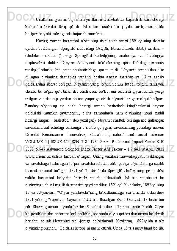 Usullarning airim  bajarilish yo‘llari o‘z navbatida. bajarilish  xarakt eri ga
ko‘r a   bir-biri dai   far q   qil adi.   Masalan,   usulii   bir   joyda   turib,   harakatda
bo‘lganda yoki-sakraganda bajarish mumkin.
Hozirgi   zamon   basketbol   o‘yinining   rivojlanish   tarixi   1891-yilning   dekabr
oyidan   boshlangan.   Sprigfild   shahridagi   (AQSh,   Massachusets   shtati)   xristian   –
ishchilar   maktabi   (hozirgi   Springfild   kolledji)ning   anatomiya   va   fiziologiya
o‘qituvchisi   doktor   Djeyms   A.Neysmit   talabalarning   qish   faslidagi   jismoniy
mashg‘ulotlarini   bir   qator   jonlantirishga   qaror   qildi.   Neysmit   tomonidan   ijro
qilingan   o‘yinning   dastlabkit   varianti   beshta   asosiy   shartdan   va   13   ta   asosiy
qoidalardan   iborat   bo‘lgan.   Neysmit   yangi   o‘yin   uchun   futbol   to‘pini   tanlaydi,
chunki bu to‘pni  qo‘l bilan ilib olish oson bo‘lib, uni oshirish qiyin hamda yerga
urilgan   vaqtda   to‘p   yerdan   doimo   yuqoriga   otilib   o‘ynashi   unga   ma’qul   bo‘lgan.
Bunday   o‘yinning   avj   olishi   hozirgi   zamon   basketboli   ishqibozlarini   hayron
qoldirishi   mumkin   (aytmoqchi,   o‘sha   zamonlarda   ham   o‘yinning   nomi   xuddi
hozirgi singari: “basketbol” deb yozilgan). Neysmit shaftoli terishga mo‘ljallangan
savatchani   zal   ichidagi   balkonga   o‘rnatib   qo‘ygan,   savatchaning   yonidagi   narvon
Oriental   Renaissance:   Innovative,   educational,   natural   and   social   sciences
VOLUME   2  |  ISSUE  4/2  ISSN  2181-1784  Scientific  Journal   Impact   Factor  SJIF
2022: 5.947 Advanced Sciences Index Factor ASI Factor = 1.7 643 w April 2022
www.oriens.uz   ustida   farrosh   o‘tirgan.   Uning   vazifasi   muvvafaqiyatli   tashlangan
va savatchaga tushirilgan to‘pni savatcha ichidan olib, pastga o‘yinchilarga uzatib
turishdan   iborat   bo‘lgan.   1891-yil   21-dekabrda   Springfild   kollejining   gimnastika
zalida   basketbol   bo‘yicha   birinchi   match   o‘tkaziladi.   Matbaa   manbalari   bu
o‘yinning uch xil tug‘ilish sanasini qayd etadilar: 1891-yil 21-dekabr, 1892-yilning
15   va   20-yanvari.   “O‘yin   yaratuvchi”ning   ta’kidlanishiga   esa   birinchi   uchrashuv
1891-yilning   “rojestvo”   bayrami   oldidan   o‘tkazilgan   ekan.   Guruhda   18   kishi   bor
edi. Shuning uchun o‘yinda har biri 9 kishidan iborat 2 jamoa ishtirok etdi. O‘yin
ko‘pchilikka shu qadar ma’qul bo‘ldiki, tez orada o‘yin qoidasidan nusxa ko‘chirib
berishni   so‘rab   Neysmitni   xoli-joniga   qo‘yishmadi.   Keyinroq,   1892-yilda   u   o‘z
o‘yinining birinchi “Qoidalar kitobi”ni nashr ettirdi. Unda 13 ta asosiy band bo‘lib,
12 