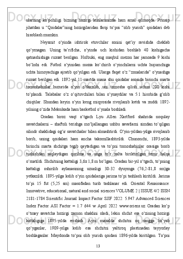 ularning   ko‘pchiligi   bizning   hozirgi   kunlarimizda   ham   amal   qilmoqda.   Prinsip
jihatdan   u   “Qoidalar”ning   hozirgilaridan   farqi   to‘pni   “olib   yurish”   qoidalari   deb
hisoblash mumkin.
  Neysmit   o‘yinda   ishtirok   etuvchilar   sonini   qat’iy   ravishda   cheklab
qo‘ymagan.   Uning   ta’rificha,   o‘yinda   uch   kishidan   boshlab   40   kishigacha
qatnashishiga   ruxsat   berilgan.   Holbuki,   eng   maqbul   mezon   har   jamoada   9   kishi
bo‘lishi   edi.   Futbol   o‘yinidan   nusxa   ko‘chirib   o‘yinchilarni   uchta   hujumchiga
uchta himoyachiga ajratib qo‘yilgan edi. Ularga faqat o‘z “zonalarida” o‘ynashga
ruxsat  berilgan  edi. 1892-yil  11-martda  mana  shu  qoidalar  asosida   birinchi   marta
tomoshabinlar   huzurida   o‘yin   o‘tkazilib,   uni   tomosha   qilish   uchun   200   kishi
to‘plandi.   Talabalar   o‘z   o‘qituvchilari   bilan   o‘ynaydilar   va   5:1   hisobida   g‘olib
chiqtilar.   Shundan   keyin   o‘yin   keng   miqyosida   rivojlanib   ketdi   va   xuddi   1892-
yilning o‘zida Meksikada ham basketbol o‘ynala boshladi.
  Oradan   biroz   vaqt   o‘tgach   Lyu   Allen   Xartford   shahrida   noqulay
savatchalarni   –   shaftoli   terishga   mo‘ljallangan   ushbu   savatlarni   simdan   to‘qilgan
silindr shaklidagi og‘ir savatchalar bilan almashtirdi. O‘yin-yildan-yilga rivojlanib
borib,   uning   qoidalari   ham   ancha   takomillashtirildi.   Chunonchi,   1893-yilda
birinchi   marta   shchitga   tegib   qaytadigan   va   to‘pni   tomoshabinlar   orasiga   borib
tushishdan   saqlaydigan   qurilma   va   unga   to‘r   xalta   biriktirilgan   temir   halqa
o‘rnatildi. Shchitning kattaligi 3,6x 1,8 m bo‘lgan. Oradan bir-yil o‘tgach, to‘pning
kattaligi   oshirilib   aylanasining   uzunligi   30-32   dyuymga   (76,2-81,8   sm)ga
yetkazildi. 1895-yilga kelib o‘yin qoidalariga jarima to‘pi tashlash kiritildi. Jarima
to‘pi   15   fut   (5,25   sm)   masofadan   turib   tashlanar   edi.   Oriental   Renaissance:
Innovative, educational, natural and social sciences VOLUME 2 | ISSUE 4/2 ISSN
2181-1784 Scientific Journal Impact Factor SJIF 2022: 5.947 Advanced Sciences
Index   Factor   ASI   Factor   =   1.7   644   w   April   2022   www.oriens.uz   Oradan   ko‘p
o‘tmay   savatcha   hozirgi   zamon   shaklini   oladi,   lekin   shchit   esa   o‘zining   hozirgi
kattaligiga   1895-yilda   erishadi.   Ayni   maxalda   shchitni   oq   rangga   bo‘yab
qo‘yganlar,   1909-yilga   kelib   esa   shchitni   yaltiroq   plastinadan   tayyorlay
boshlaganlar.   Maydonda   to‘pni   olib   yurish   qoidasi   1896-yilda   kiritilgan.   To‘pni
13 