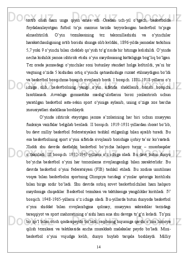 tortib   olish   ham   unga   qiyin   emas   edi.   Oradan   uch-yil   o‘tgach,   basketbolda
foydalanilayotgan   futbol   to‘pi   maxsus   tarzda   tayyorlangan   basketbol   to‘piga
almashtirildi.   O‘yin   texnikasining   tez   takomillashishi   va   o‘yinchilar
harakatchanligining ortib borishi shunga olib keldiki, 1896-yilda jamoalar tarkibini
5,7 yoki 9 o‘yinchi bilan cheklab qo‘yish to‘g‘risida bir bitimga kelishildi. O‘yinda
necha kishilik jamoa ishtirok etishi o‘yin maydonining kattaligiga bog‘liq bo‘lgan.
Tez   orada   jamoadagi   o‘yinchilar   soni   butunlay   standart   holga   keltirildi,   ya’ni   bir
vaqtning o‘zida 5 kishidan ortiq o‘yinchi qatnashishiga ruxsat etilmaydigan bo‘ldi
va basketbol bosqichma-bosqich rivojlanib bordi. I bosqich. 1891-1918-yillarni o‘z
ichiga   olib,   basketbolning   yangi   o‘yin   sifatida   shakllanib   borish   bosqichi
hisoblanadi.   Avvaliga   gimnastika   mashg‘ulotlarini   biroz   jonlantirish   uchun
yaratilgan   basketbol   asta-sekin   sport   o‘yiniga   aylanib,   uning   o‘ziga   xos   barcha
xususiyatlari shakllana boshlaydi. 
  O‘yinda   ishtirok   etayotgan   jamoa   a’zolarining   har   biri   uchun   muayyan
funksiya vazifalar belgilab beriladi. II bosqich. 1919-1931-yillardan iborat bo‘lib,
bu   davr   milliy   basketbol   federatsiyalari   tashkil   etilganligi   bilan   ajralib   turadi.   Bu
esa basketbolning sport o‘yini sifatida rivojlanib borishiga ijobiy ta’sir ko‘rsatadi.
Xuddi   shu   davrda   dastlabki   basketbol   bo‘yicha   halqaro   turnir   –   musobaqalar
o‘tkaziladi. III bosqich. 1932-1947-yillarni o‘z ichiga oladi. Bu davr butun dunyo
bo‘yicha   basketbol   o‘yini   har   tomonlama   rivojlanganligi   bilan   xarakterlidir.   Bu
davrda   basketbol   o‘yini   federatsiyasi   (FIB)   tashkil   etiladi.   Bu   xodisa   unutilmas
voqea   bilan   basketbolni   sportning   Olimpiya   turidagi   o‘yinlar   qatoriga   kiritilishi
bilan   birga   sodir   bo‘ladi.   Shu   davrda   sobiq   sovet   basketbolchilari   ham   halqaro
maydoniga chiqadilar. Basketbol  texnikasi  va taktikasiga yangiliklar kiritiladi. IV
bosqich. 1948-1965-yillarni o‘z ichiga oladi. Bu-yillarda butun dunyoda basketbol
o‘yini   shiddat   bilan   rivojlanibgina   qolmay,   muayyan   sakrashlar   tarzidagi
taraqqiyot va sport mahoratining o‘sishi ham ana shu davrga to‘g‘ri keladi. To‘pni
bir qo‘l bilan otish qoidasipaydo bo‘ladi, raqibning hujumiga qarshi o‘zini himoya
qilish   texnikasi   va   taktikasida   ancha   murakkab   malakalar   paydo   bo‘ladi.   Mini-
basketbol   o‘yini   vujudga   kelib,   dunyo   buylab   tarqala   boshlaydi.   Milliy
14 