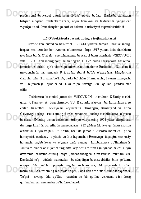 professional   basketbol   uyushmalari   (NBA)   paydo   bo‘ladi.   Basketbolchilarning
halqaro   aloqalari   mustahkamlanadi,   o‘yin   texnikasi   va   taktikasida   yangiliklar
vujudga keladi. Musobaqalar qoidasi va hakamlik uslubiyati taqsimlashtiriladi.
1.2 O‘zbekistonda basketbolning  rivojlanishi tarixi
          O‘zbekiston   hududida   basketbol     1913-14   yillarda   tarqala     boshlanganligi
haqida     ma’lumotlar   bor.   Ammo,   o‘lkamizda     faqat   1917   yildan   kein   chinikkam
rivojlana bordi. O‘zbek     sportchilarining basketbol  bilan tanishishi  VSEOVUCH
vakili  L.D. Barxashning nomi  bilan bog’liq. U 1920 yilda Farg’onada  basketbol
jamoalarini   tashkil   qilib   ularni   qoidalari   bilan   tanishtirdi. Basketbol     28x16   m   li
maydonchada   har   jamoada   9   kishidan   iborat   bo‘lib   o‘ynaydilar.   Maydoncha
chiziqlar bilan 3 qismga bo‘linib, basketbolchilar 3 himoyachi, 3 yarim himoyachi
va   3   hujumchiga     ajratilar   edi.   Ular   to‘pni   savatga   ikki     qo‘llab,   pastdan   otar
edilar.
Toshkentda   basketbol   jamoasini   VSEOVUCH     instruktori   S.Stariy   tashkil
qildi.   R.Taranov,   A.   Bagachenkov,   YU.   Beloserkovskiylar     bu   komanlaga   a’zo
edilar.   Basketbol     seksiyalari   keyinchalik   Namangan,   Samarqand   va   O‘rta
Osiyodagi boshqa   shaxslarning fabrika, zavod va   boshqa tashkilotlarda   o‘ynada
boshladi.   SHuning   uchun   basketbol     irdaryo   viloyatining   1924   yilda   olimpiadasi
dasturiga kiritildi. Bu yillarda  musobaqalar 1922 yildagi Moskva qoidalari asosida
o‘tkazildi.   O‘yin   vaqti   40   m   bo‘lib,   har   ikki   jamoa   5   kishidan   iborat   edi     (2   ta
himoyachi, markaziy   o‘yinchi va 2 ta hujumchi ) Himoyaga   faqatgina markaziy
hujumchi   qaytib   kelar   va   o‘yinda   hech   qanday     kombinatsiya   qo‘llanilmasdi.
Jarima to‘plarini otish jamoaning bitta  o‘yinchisi zimmasiga  yuklatilar edi. O‘yin
davomida   basketbolchining   faqat   jarohatlandagina   almashtirish   mumkin   edi.
Dastlabki   to‘p     otishda   markazdan     boshlaydigan   basketbolchilar   bitta   qo‘llarni
orqapa   qilib   turishlari,   jamoalarning   hujumchilari   esa,   oldi   zonalarda   turishlari
lozim edi. Basketbolning bir joyda to‘pni 2 dek dan ortiq tutib turish taqiqlanadi.
To‘pni     savatga   ikki   qo‘llab     pastdan   va   bir   qo‘llab   yelkadan   otish   keng
qo‘llaniladigan usullardan bo‘lib hisoblanadi.
15 