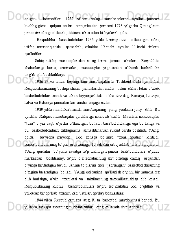 qolgan     bermadilar.   1952   yildan   so‘ng   musobaqalarda   ayollar   jamoasi
kuchligigicha     qolgan   bo‘lsa     ham,erkaklar     jamoasi   1973   yilgacha   Qozog’iston
jamoasini oldiga o‘tkazib, ikkinchi o‘rin bilan kifoyalanib qoldi.
  Respublika     basktbolchilari   1935   yilda   Leningradda     o‘tkazilgan   sobiq
ittifoq   musobaqlarida     qatnashib,   erkaklar   12-inchi,   ayollar   11-inchi   rinlarni
egalladilar.
Sobiq   ittifoq   musobqalaridan   so‘ng   terma   jamoa     a’zolari     Respublika
shaharlariga   borib,   seminarlar,   murabbiylar   yig’ilishlari   o‘tkazib   basketbolni
targ’ib qila boshladilaryu
1936 - 37   va   undan   keyingi   kun   musobaqalarida   Toshkent   shahri   jamoalari
Respublikamizning   boshqa  shahar   jamoalaridan  ancha    ustun   edilar,  lekin  o‘zbek
basketbolchilari  texnik va taktik tayyorgarlikda   o‘sha davrdagi Rossiya,  Latviya,
Litva va Estoniya jamoalaridan  ancha  orqaga edilar.
1939 yilda mamlakaitimizda musobaqaning  yangi yoidalari joriy  etildi. Bu
qoidalar Xalqaro musobaqalar qoidalariga munosib tuzildi. Masalan, musobaqalar
“toza”   o‘yin   vaqti   o‘yicha   o‘tkazilgan   bo‘ladi,   basetbolchilariga   ega   bo‘lishga   va
bu     basketbolchilarni   xihlagancha     almashtirishlari   ruxsat   berila   boshladi.   YAngi
qoida     bo‘yicha   maydon     ikki   zonaga   bo‘linib,   “zona   qoidasi”   kiritildi.
Basketbolchilarning to‘pni  orqa zonaga  10 sek dan ortiq ushlab turish taqiqlanadi.
YAngi   qoidalar     bo‘yicha   savatga   to‘p   tushurgan   jamoa     basktbolchilari     o‘yinni
markazdan     boshlamay,   to‘pni   o‘z   zonalarining   shit   ortidagi   chiziq     orqasidan
o‘yinga kiritadigan bo‘ldi. Jarima to‘plarini endi “jabrlangan” basketbolchilarning
o‘zigina bajaradigan  bo‘ladi. YAngi qoidaning  qo‘llanish o‘yinni bir muncha tez
olib   borishga,   o‘yin     texnikasi   va     taktikasining   takomillashishiga   olib   keladi.
Respublikaning   kuchli     basketbolchilari   to‘pni   ko‘krakdan   ikki   o‘qldlab   va
yelkadan bir qo‘llab  uzatish kabi usullari qo‘llay boshladilar.
1944 yilda  Respublkamizda  atigi 91 ta  basketbol maydonchasi bor edi. Bu
yillarda, ayniqsa sportning mudofaa turlari  keng ko‘lamda rivojlantirildi.
17 