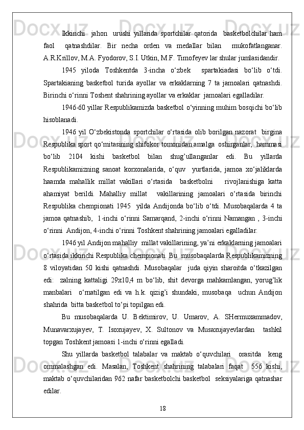 Ikkinchi     jahon     urushi   yillarida   sportchilar   qatorida     basketbolchilar   ham
faol     qatnashdilar.   Bir   necha   orden   va   medallar   bilan     mukofatlanganar.
A.R.Krillov, M.A. Fyodorov, S.I. Utkin, M.F. Timofeyev lar shular jumlasidandir.
1945   yiloda   Toshkentda   3 - incha   o‘zbek     spartakiadasi   bo‘lib   o‘tdi.
Spartakianing   basketbol   turida   ayollar   va   erkaklarning   7   ta   jamoalari   qatnashdi.
Birinchi o‘rinni Toshent shahrining ayollar va erkaklar  jamoalari egalladilar.
1946 - 60 yillar Respublikamizda basketbol o‘yinning muhim bosqichi bo‘lib
hisoblanadi.
1946   yil   O‘zbekistonda   sportchilar   o‘rtasida   olib   borilgan   nazorat     birgina
Respublika sport qo‘mitasining shifokor tomonidan amalga  oshirganlar,  hammasi
bo‘lib   2104   kishi   basketbol   bilan   shug’ullanganlar   edi.   Bu   yillarda
Respublikamizning   sanoat   korxonalarida,   o‘quv     yurtlarida,   jamoa   xo‘jaliklarda
haamda   mahallik   millat   vakillari   o‘rtasida     basketbolni       rivojlanishiga   katta
ahamiyat   berildi.   Mahalliy   millat     vakillarining   jamoalari   o‘rtasida   birinchi
Respublika   chempionati   1945     yilda   Andijonda   bo‘lib   o‘tdi.   Musobaqalarda   4   ta
jamoa  qatnashib,     1 - inchi   o‘rinni   Samarqand,   2 - inchi   o‘rinni   Namangan   ,  3 - inchi
o‘rinni  Andijon, 4 - inchi o‘rinni Toshkent shahrining jamoalari egalladilar.
1946 yil Andijon mahalliy  millat vakillarining, ya’ni erkaklarning jamoalari
o‘rtasida ikkinchi Respublika chempionati. Bu  musobaqalarda Respublikamizning
8   viloyatidan   50   kishi   qatnashdi.   Musobaqalar     juda   qiyin   sharoitda   o‘tkazilgan
edi:     zalning   kattaligi   29x10,4   m   bo‘lib,   shit   devorga   mahkamlangan,   yorug’lik
manbalari     o‘rnatilgan   edi   va   h.k.   qizig’i   shundaki,   musobaqa     uchun   Andijon
shahrida  bitta basketbol to‘pi topilgan edi.
Bu   musobaqalarda   U.   Bektimirov,   U.   Umarov,   A.   SHermuxammadov,
Munavarxujayev,   T.   Isoxujayev,   X.   Sultonov   va   Musaxujayevlardan     tashkil
topgan Toshkent jamoasi 1 - inchi o‘rinni egalladi.
S h u   yillarda   basketbol   talabalar   va   maktab   o‘quvchilari     orasitda     keng
ommalashgan   edi.   Masalan,   Toshkent   shahrining   talabalari   faqat     556   kishi,
maktab o‘quvchilaridan 962 nafar basketbolchi basketbol   seksiyalariga qatnashar
edilar.
18 