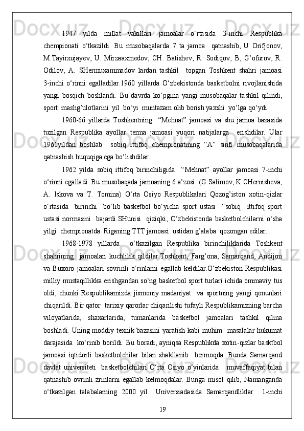 1947   yilda   millat   vakillari   jamoalar   o‘rtasida   3 - inchi   Respublika
chempionati   o‘tkazildi.   Bu   musobaqalarda   7   ta   jamoa     qatnashib,   U   Orifjonov,
M.Tayirxujayev,   U.   Mirzaaxmedov,   CH.   Batishev,   R.   Sodiqov,   B,   G’ofurov,   R.
Odilov,   A.   SHermuxammadov   lardan   tashkil     topgan   Toshkent   shahri   jamoasi
3 - inchi   o‘rinni   egalladilar.1960   yillarda   O‘zbekistonda   basketbolni   rivojlanishida
yangi   bosqich   boshlandi.   Bu   davrda   ko‘pgina   yangi   musobaqalar   tashkil   qilindi,
sport  mashg’ulotlarini  yil  bo‘yi  muntazam olib borish yaxshi  yo‘lga qo‘ydi.
1960 - 66   yillarda   Toshkentning     “Mehnat”   jamoasi   va   shu   jamoa   bazasida
tuzilgan   Respublika   ayollar   terma   jamoasi   yuqori   natijalarga     erishdilar.   Ular
1961yildan   boshlab     sobiq   ittifoq   chempionatining   “A”   sinfi   musobaqalarida
qatnashish huquqiga ega bo‘lishdilar.
1962   yilda   sobiq   ittifoq   birinchiligida     “Mehnat”   ayollar   jamoasi   7 - inchi
o‘rinni egalladi. Bu musobaqada jamoaning 6 a’zosi  (G.Salimov, K.CHernisheva,
A.   Iskova   va   T.   Tomina)   O‘rta   Osiyo   Respublikalari   Qozog’iston   xotin - qizlar
o‘rtasida     birinchi     bo‘lib   basketbol   bo‘yicha   sport   ustasi     “sobiq     ittifoq   sport
ustasi   normasini     bajardi.SHunisi     qiziqki,   O‘zbekistonda   basketbolchilarni   o‘sha
yilgi  chempionatda  Riganing TTT jamoasi  ustidan g’alaba  qozongan edilar.
1968 - 1978   yillarda     o‘tkazilgan   Respublika   birinchiliklarida   Toshkent
shahrining     jamoalari   kuchlilik   qildilar.Toshkent,   Farg’ona,   Samarqand,   Andijon
va   Buxoro   jamoalari   sovrinli   o‘rinlarni   egallab   keldilar.O‘zbekiston   Respublikasi
milliy mustaqillikka erishgandan so‘ng basketbol sport turlari ichida ommaviy tus
oldi,   chunki   Respublikamizda   jismoniy   madaniyat     va   sportning   yangi   qonunlari
chiqarildi. Bir qator  tarixiy qarorlar chiqarilishi tufayli Respublikamizning barcha
viloyatlarida,   shaxarlarida,   tumanlarida   basketbol   jamoalari   tashkil   qilina
boshladi. Uning moddiy texnik bazasini  yaratish kabi muhim   masalalar  hukumat
darajasida   ko‘rinib borildi. Bu boradi, ayniqsa Respublikda  xotin - qizlar basktbol
jamoasi   iqtidorli   basketbolchilar   bilan   shakllanib     bormoqda.   Bunda   Samarqand
davlat   universiteti     basketbolchilari   O‘rta   Osiyo   o‘yinlarida       muvaffaqiyat   bilan
qatnashib   ovrinli   zrinlarni   egallab   kelmoqdalar.   Bunga   misol   qilib,   Namanganda
o‘tkazilgan   talabalarning   2000   yil     Universiadasida   Samarqandliklar     1 - inchi
19 