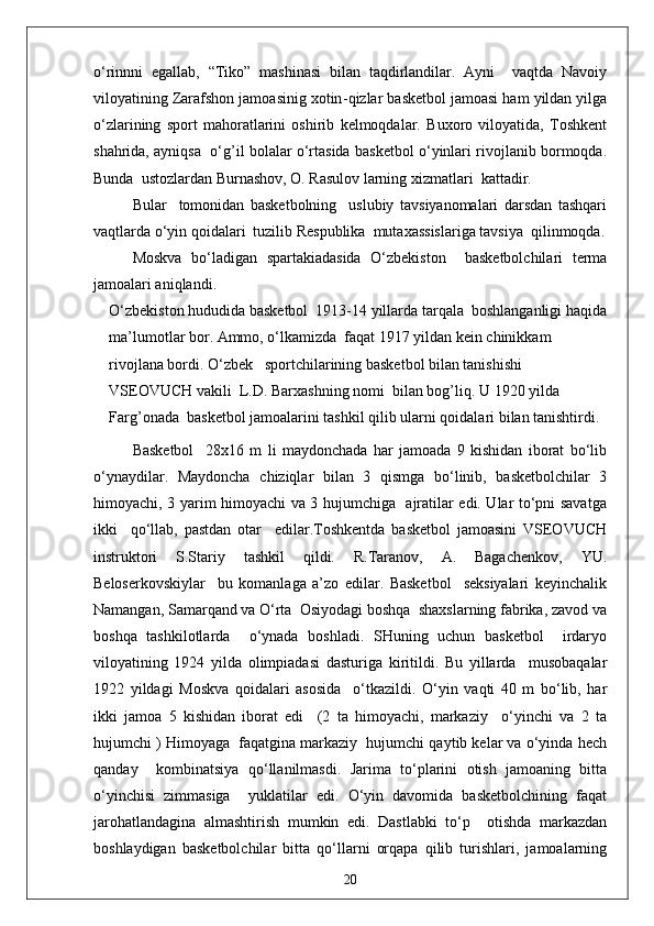 o‘rinnni   egallab,   “Tiko”   mashinasi   bilan   taqdirlandilar.   Ayni     vaqtda   Navoiy
viloyatining Zarafshon jamoasinig xotin - qizlar basketbol jamoasi ham yildan yilga
o‘zlarining   sport   mahoratlarini   oshirib   kelmoqdalar.   Buxoro   viloyatida,   Toshkent
shahrida, ayniqsa  o‘g’il bolalar o‘rtasida basketbol o‘yinlari rivojlanib bormoqda.
Bunda  ustozlardan Burnashov, O. Rasulov larning xizmatlari  kattadir.
Bular     tomonidan   basketbolning     uslubiy   tavsiyanomalari   darsdan   tashqari
vaqtlarda o‘yin qoidalari  tuzilib Respublika  mutaxassislariga tavsiya  qilinmoqda.
Moskva   bo‘ladigan   spartakiadasida   O‘zbekiston     basketbolchilari   terma
jamoalari aniqlandi.
O‘zbekiston hududida basketbol  1913-14 yillarda tarqala  boshlanganligi haqida
ma’lumotlar bor. Ammo, o‘lkamizda  faqat 1917 yildan kein chinikkam 
rivojlana bordi. O‘zbek   sportchilarining basketbol bilan tanishishi 
VSEOVUCH vakili  L.D. Barxashning nomi  bilan bog’liq.  U 1920 yilda 
Farg’onada  basketbol jamoalarini tashkil qilib ularni qoidalari bilan tanishtirdi.
Basketbol     28x16   m   li   maydonchada   har   jamoada   9   kishidan   iborat   bo‘lib
o‘ynaydilar.   Maydoncha   chiziqlar   bilan   3   qismga   bo‘linib,   basketbolchilar   3
himoyachi, 3 yarim himoyachi va 3 hujumchiga   ajratilar edi. Ular to‘pni savatga
ikki     qo‘llab,   pastdan   otar     edilar.Toshkentda   basketbol   jamoasini   VSEOVUCH
instruktori   S.Stariy   tashkil   qildi.   R.Taranov,   A.   Bagachenkov,   YU.
Beloserkovskiylar     bu   komanlaga   a’zo   edilar.   Basketbol     seksiyalari   keyinchalik
Namangan, Samarqand va O‘rta  Osiyodagi boshqa  shaxslarning fabrika, zavod va
boshqa   tashkilotlarda     o‘ynada   boshladi.   SHuning   uchun   basketbol     irdaryo
viloyatining   1924   yilda   olimpiadasi   dasturiga   kiritildi.   Bu   yillarda     musobaqalar
1922   yildagi   Moskva   qoidalari   asosida     o‘tkazildi.   O‘yin   vaqti   40   m   bo‘lib,   har
ikki   jamoa   5   kishidan   iborat   edi     (2   ta   himoyachi,   markaziy     o‘yinchi   va   2   ta
hujumchi ) Himoyaga  faqatgina markaziy  hujumchi qaytib kelar va o‘yinda hech
qanday     kombinatsiya   qo‘llanilmasdi.   Jarima   to‘plarini   otish   jamoaning   bitta
o‘yinchisi   zimmasiga     yuklatilar   edi.   O‘yin   davomida   basketbolchining   faqat
jarohatlandagina   almashtirish   mumkin   edi.   Dastlabki   to‘p     otishda   markazdan
boshlaydigan   basketbolchilar   bitta   qo‘llarni   orqapa   qilib   turishlari,   jamoalarning
20 