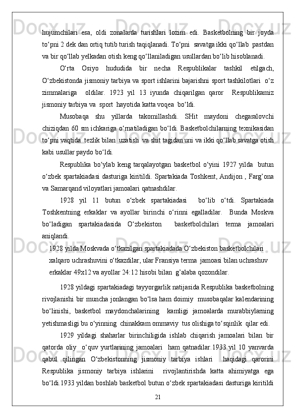 hujumchilari   esa,   oldi   zonalarda   turishlari   lozim   edi.   Basketbolning   bir   joyda
to‘pni 2 dek dan ortiq tutib turish taqiqlanadi. To‘pni  savatga ikki qo‘llab  pastdan
va bir qo‘llab yelkadan otish keng qo‘llaniladigan usullardan bo‘lib hisoblanadi.
O‘rta   Osiyo   hududida   bir   necha   Respublikalar   tashkil   etilgach,
O‘zbekistonda jismoniy tarbiya va sport ishlarini bajarishni sport tashkilotlari   o‘z
zimmalariga     oldilar.   1923   yil   13   iyunda   chiqarilgan   qaror     Respublikamiz
jismoniy tarbiya va  sport  hayotida katta voqea  bo‘ldi.
Musobaqa   shu   yillarda   takomillashdi.   SHit   maydoni   chegaralovchi
chiziqdan 60 sm ichkariga o‘rnatiladigan bo‘ldi. Basketbolchilarning texnikasidan
to‘pni vaqtida  tezlik bilan  uzatish  va shit tagidan uni va ikki qo‘llab savatga otish
kabi usullar paydo bo‘ldi.
Respublika   bo‘ylab   keng   tarqalayotgan   basketbol   o‘yini   1927   yilda     butun
o‘zbek spartakiadasi  dasturiga kiritildi. Spartakiada Toshkent, Andijon , Farg’ona
va Samarqand viloyatlari jamoalari qatnashdilar.
1928   yil   11   butun   o‘zbek   spartakiadasi     bo‘lib   o‘tdi.   Spartakiada
Toshkentning   erkaklar   va   ayollar   birinchi   o‘rinni   egalladilar.     Bunda   Moskva
bo‘ladigan   spartakiadasida   O‘zbekiston     basketbolchilari   terma   jamoalari
aniqlandi.
1928 yilda Moskvada o‘tkazilgan spartakiadada O‘zbekiston basketbolchilari 
xalqaro uchrashuvini o‘tkazdilar, ular Fransiya terma  jamoasi bilan uchrashuv 
erkaklar 49x12 va ayollar 24:12 hisobi bilan  g’alaba qozondilar.
1928 yildagi spartakiadagi tayyorgarlik natijasida Respublika basketbolning
rivojlanishi  bir muncha jonlangan bo‘lsa ham doimiy   musobaqalar  kalendarining
bo‘linishi,   basketbol   maydonchalarining     kamligi   jamoalarda   murabbiylarning
yetishmasligi bu o‘yinning  chinakkam ommaviy  tus olishiga to‘sqinlik  qilar edi.
1929   yildagi   shaharlar   birinchiligida   ishlab   chiqarish   jamoalari   bilan   bir
qatorda   oliy     o‘quv   yurtlarining   jamoalari     ham   qatnadilar.1933   yil   10   yanvarda
qabul   qilingan   O‘zbekistonning   jismoniy   tarbiya   ishlari     haqidagi   qarorini
Respublika   jismoniy   tarbiya   ishlarini     rivojlantirishda   katta   ahimiyatga   ega
bo‘ldi.1933 yildan boshlab basketbol butun o‘zbek spartakiadasi dasturiga kiritildi
21 