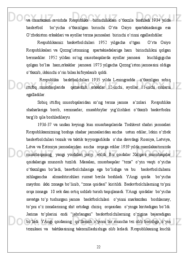 va   muntazam   ravishda   Respublika     birinchiliklari   o‘tkazila   boshladi.1934   yilda
basketbol     bo‘yicha   o‘tkazilgan   birinchi   O‘rta   Osiyo   spartakiadasiga   esa
O‘zbekiston erkaklari va ayollar terma jamoalari  birinchi o‘rinni egallashdilar.
Respublikamiz   basketbolchilari   1952   yilgacha   o‘tgan     O‘rta   Osiyo
Respublikalari   va   Qozog’istonning     spartakiadalariga   ham     birinchilikni   qolgan
bermadilar.   1952   yildan   so‘ng   musobaqalarda   ayollar   jamoasi       kuchligigicha
qolgan bo‘lsa   ham,erkaklar   jamoasi 1973 yilgacha Qozog’iston jamoasini oldiga
o‘tkazib, ikkinchi o‘rin bilan kifoyalanib qoldi.
  Respublika     basktbolchilari   1935   yilda   Leningradda     o‘tkazilgan   sobiq
ittifoq   musobaqlarida     qatnashib,   erkaklar   12-inchi,   ayollar   11-inchi   rinlarni
egalladilar.
Sobiq   ittifoq   musobqalaridan   so‘ng   terma   jamoa     a’zolari     Respublika
shaharlariga   borib,   seminarlar,   murabbiylar   yig’ilishlari   o‘tkazib   basketbolni
targ’ib qila boshladilaryu
1936 - 37   va   undan   keyingi   kun   musobaqalarida   Toshkent   shahri   jamoalari
Respublikamizning   boshqa  shahar   jamoalaridan  ancha    ustun   edilar,  lekin  o‘zbek
basketbolchilari  texnik va taktik tayyorgarlikda   o‘sha davrdagi Rossiya,  Latviya,
Litva va Estoniya jamoalaridan   ancha   orqaga edilar.1939 yilda mamlakaitimizda
musobaqaning     yangi   yoidalari   joriy     etildi.   Bu   qoidalar   Xalqaro   musobaqalar
qoidalariga   munosib   tuzildi.   Masalan,   musobaqalar   “toza”   o‘yin   vaqti   o‘yicha
o‘tkazilgan   bo‘ladi,   basetbolchilariga   ega   bo‘lishga   va   bu     basketbolchilarni
xihlagancha     almashtirishlari   ruxsat   berila   boshladi.   YAngi   qoida     bo‘yicha
maydon   ikki zonaga bo‘linib, “zona qoidasi” kiritildi. Basketbolchilarning to‘pni
orqa zonaga   10 sek dan ortiq ushlab turish taqiqlanadi. YAngi qoidalar   bo‘yicha
savatga   to‘p   tushurgan   jamoa     basktbolchilari     o‘yinni   markazdan     boshlamay,
to‘pni  o‘z zonalarining shit  ortidagi chiziq   orqasidan   o‘yinga kiritadigan bo‘ldi.
Jarima   to‘plarini   endi   “jabrlangan”   basketbolchilarning   o‘zigina   bajaradigan
bo‘ladi.  YAngi  qoidaning   qo‘llanish  o‘yinni   bir   muncha  tez olib  borishga,  o‘yin
texnikasi   va     taktikasining   takomillashishiga   olib   keladi.   Respublikaning   kuchli
22 