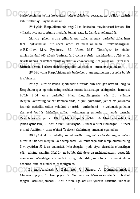 basketbolchilari   to‘pni   ko‘krakdan   ikki   o‘qldlab   va   yelkadan   bir   qo‘llab     uzatish
kabi usullari qo‘llay boshladilar.
1944 yilda  Respublkamizda  atigi 91 ta  basketbol maydonchasi bor edi. Bu
yillarda, ayniqsa sportning mudofaa turlari  keng ko‘lamda rivojlantirildi.
Ikkinchi     jahon     urushi   yillarida   sportchilar   qatorida     basketbolchilar   ham
faol     qatnashdilar.   Bir   necha   orden   va   medallar   bilan     mukofatlanganar.
A.R.Krillov,   M.A.   Fyodorov,   S.I.   Utkin,   M.F.   Timofeyev   lar   shular
jumlasidandir.1945   yiloda   Toshkentda   3 - incha   o‘zbek     spartakiadasi   bo‘lib   o‘tdi.
Spartakianing   basketbol   turida   ayollar   va   erkaklarning   7   ta   jamoalari     qatnashdi.
Birinchi o‘rinni Toshent shahrining ayollar va erkaklar  jamoalari egalladilar.
1946 - 60 yillar Respublikamizda basketbol o‘yinning muhim bosqichi bo‘lib
hisoblanadi.
1946   yil   O‘zbekistonda   sportchilar   o‘rtasida   olib   borilgan   nazorat     birgina
Respublika sport qo‘mitasining shifokor tomonidan amalga  oshirganlar,  hammasi
bo‘lib   2104   kishi   basketbol   bilan   shug’ullanganlar   edi.   Bu   yillarda
Respublikamizning   sanoat   korxonalarida,   o‘quv     yurtlarida,   jamoa   xo‘jaliklarda
haamda   mahallik   millat   vakillari   o‘rtasida     basketbolni       rivojlanishiga   katta
ahamiyat   berildi.   Mahalliy   millat     vakillarining   jamoalari   o‘rtasida   birinchi
Respublika   chempionati   1945     yilda   Andijonda   bo‘lib   o‘tdi.   Musobaqalarda   4   ta
jamoa  qatnashib,     1 - inchi   o‘rinni   Samarqand,   2 - inchi   o‘rinni   Namangan   ,  3 - inchi
o‘rinni  Andijon, 4 - inchi o‘rinni Toshkent shahrining jamoalari egalladilar.
1946 yil Andijon mahalliy  millat vakillarining, ya’ni erkaklarning jamoalari
o‘rtasida ikkinchi Respublika chempionati. Bu  musobaqalarda Respublikamizning
8   viloyatidan   50   kishi   qatnashdi.   Musobaqalar     juda   qiyin   sharoitda   o‘tkazilgan
edi:     zalning   kattaligi   29x10,4   m   bo‘lib,   shit   devorga   mahkamlangan,   yorug’lik
manbalari     o‘rnatilgan   edi   va   h.k.   qizig’i   shundaki,   musobaqa     uchun   Andijon
shahrida  bitta basketbol to‘pi topilgan edi.
Bu   musobaqalarda   U.   Bektimirov,   U.   Umarov,   A.   SHermuxammadov,
Munavarxujayev,   T.   Isoxujayev,   X.   Sultonov   va   Musaxujayevlardan     tashkil
topgan   Toshkent   jamoasi   1 - inchi   o‘rinni   egalladi.Shu   yillarda   basketbol   talabalar
23 