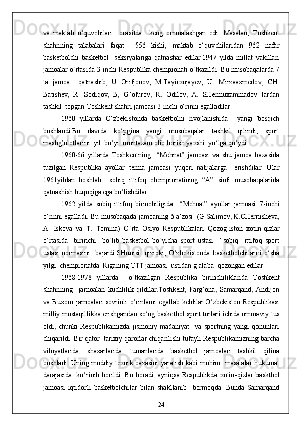va   maktab   o‘quvchilari     orasitda     keng   ommalashgan   edi.   Masalan,   Toshkent
shahrining   talabalari   faqat     556   kishi,   maktab   o‘quvchilaridan   962   nafar
basketbolchi   basketbol     seksiyalariga   qatnashar   edilar.1947   yilda   millat   vakillari
jamoalar o‘rtasida 3 - inchi Respublika chempionati o‘tkazildi. Bu musobaqalarda 7
ta   jamoa     qatnashib,   U   Orifjonov,   M.Tayirxujayev,   U.   Mirzaaxmedov,   CH.
Batishev,   R.   Sodiqov,   B,   G’ofurov,   R.   Odilov,   A.   SHermuxammadov   lardan
tashkil  topgan Toshkent shahri jamoasi 3 - inchi o‘rinni egalladilar.
1960   yillarda   O‘zbekistonda   basketbolni   rivojlanishida     yangi   bosqich
boshlandi.Bu   davrda   ko‘pgina   yangi   musobaqalar   tashkil   qilindi,   sport
mashg’ulotlarini  yil  bo‘yi  muntazam olib borish yaxshi  yo‘lga qo‘ydi.
1960 - 66   yillarda   Toshkentning     “Mehnat”   jamoasi   va   shu   jamoa   bazasida
tuzilgan   Respublika   ayollar   terma   jamoasi   yuqori   natijalarga     erishdilar.   Ular
1961yildan   boshlab     sobiq   ittifoq   chempionatining   “A”   sinfi   musobaqalarida
qatnashish huquqiga ega bo‘lishdilar.
1962   yilda   sobiq   ittifoq   birinchiligida     “Mehnat”   ayollar   jamoasi   7 - inchi
o‘rinni egalladi. Bu musobaqada jamoaning 6 a’zosi  (G.Salimov, K.CHernisheva,
A.   Iskova   va   T.   Tomina)   O‘rta   Osiyo   Respublikalari   Qozog’iston   xotin - qizlar
o‘rtasida     birinchi     bo‘lib   basketbol   bo‘yicha   sport   ustasi     “sobiq     ittifoq   sport
ustasi   normasini     bajardi.SHunisi     qiziqki,   O‘zbekistonda   basketbolchilarni   o‘sha
yilgi  chempionatda  Riganing TTT jamoasi  ustidan g’alaba  qozongan edilar.
1968 - 1978   yillarda     o‘tkazilgan   Respublika   birinchiliklarida   Toshkent
shahrining     jamoalari   kuchlilik   qildilar.Toshkent,   Farg’ona,   Samarqand,   Andijon
va   Buxoro   jamoalari   sovrinli   o‘rinlarni   egallab   keldilar.O‘zbekiston   Respublikasi
milliy mustaqillikka erishgandan so‘ng basketbol sport turlari ichida ommaviy tus
oldi,   chunki   Respublikamizda   jismoniy   madaniyat     va   sportning   yangi   qonunlari
chiqarildi. Bir qator  tarixiy qarorlar chiqarilishi tufayli Respublikamizning barcha
viloyatlarida,   shaxarlarida,   tumanlarida   basketbol   jamoalari   tashkil   qilina
boshladi. Uning moddiy texnik bazasini  yaratish kabi muhim   masalalar  hukumat
darajasida   ko‘rinib borildi. Bu boradi, ayniqsa Respublikda  xotin - qizlar basktbol
jamoasi   iqtidorli   basketbolchilar   bilan   shakllanib     bormoqda.   Bunda   Samarqand
24 