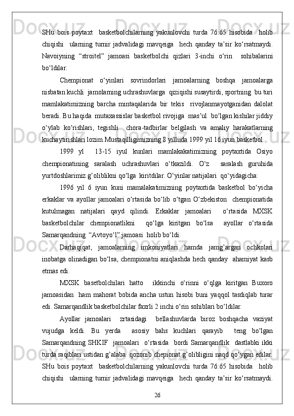 SHu   bois   poytaxt     basketbolchilarning   yakunlovchi   turda   76:65   hisobida     holib
chiqishi     ularning   turnir   jadvalidagi   mavqeiga     hech   qanday   ta’sir   ko‘rsatmaydi.
Navoiyning   “stroitel”   jamoasi   basketbolchi   qizlari   3 - inchi   o‘rin     sohibalarini
bo‘ldilar.
Chempionat   o‘yinlari   sovrindorlari   jamoalarning   boshqa   jamoalarga
nisbatan kuchli  jamolarning uchrashuvlarga  qiziqishi susaytirdi, sportning  bu turi
mamlakatimizning   barcha   mintaqalarida   bir   tekis     rivojlanmayotganidan   dalolat
beradi. Bu haqida  mutaxassislar basketbol rivojiga  mas’ul  bo‘lgan kishilar jiddiy
o‘ylab   ko‘rishlari,   tegishli     chora - tadbirlar   belgilash   va   amaliy   harakatlarning
kuchaytirishlari lozim.Mustaqilligimizning 8 yilliida 1999 yil 16 iyun basketbol.
1999   yl     13 - 15   iyul   kunlari   mamlakakatimizning   poytaxtida   Osiyo
chempionatining   saralash   uchrashuvlari   o‘tkazildi.   O‘z     saralash   guruhida
yurtdoshlarimiz g’oliblikni qo‘lga  kiritdilar. O‘yinlar natijalari  qo‘yidagicha:
1996   yil   6   iyun   kuni   mamalakatimizning   poytaxtida   basketbol   bo‘yicha
erkaklar   va   ayollar   jamoalari   o‘rtasida   bo‘lib   o‘tgan   O‘zbekiston     chempionatida
kutulmagan   natijalari   qayd   qilindi.   Erkaklar   jamoalari     o‘rtasida   MXSK
basketbolchilar   chempionatlikni     qo‘lga   kiritgan   bo‘lsa     ayollar   o‘rtasida
Samarqandning  “Avtoyo‘l” jamoasi  holib bo‘ldi.
Darhaqiqat,   jamoalarning   imkoniyatlari   hamda   jamg’argan   ochkolari
inobatga olinadigan bo‘lsa, chempionatni aniqlashda hech qanday   ahamiyat kasb
etmas edi.
MXSK   basetbolchilari   hatto     ikkinchi   o‘rinni   o‘qlga   kiritgan   Buxoro
jamoasidan     ham   mahorat   bobida   ancha   ustun   hisobi   buni   yaqqol   tasdiqlab   turar
edi. Samarqandlik basketbolchilar faxrli 2 inchi o‘rin sohiblari bo‘ldilar.
Ayollar   jamoalari     zrtasidagi     bellashuvlarda   biroz   boshqacha   vaziyat
vujudga   keldi.   Bu   yerda     asosiy   bahs   kuchlari   qarayib     teng   bo‘lgan
Samarqandning   SHKIF     jamoalari     o‘rtasida     bordi   Samarqandlik     dastlabki   ikki
turda raqiblari ustidan g’alaba  qozonib chepionat g’olibligini naqd qo‘ygan edilar.
SHu   bois   poytaxt     basketbolchilarning   yakunlovchi   turda   76:65   hisobida     holib
chiqishi     ularning   turnir   jadvalidagi   mavqeiga     hech   qanday   ta’sir   ko‘rsatmaydi.
26 